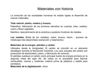 Materiales con historia
La evolución de las sociedades humanas ha estado ligada al desarrollo de
nuevos materiales.
Todo natural: piedra, madera y huesos.
Paleolítico: fabricación de los primeros utensilios en cuarcita, sílex, madera,
cuero y fibras vegetales.
Neolítico: descubrimiento de la cerámica y posterior fundición de metales.
Los metales (Edad de los metales): cobre, bronce, hierro… proceso de
metalurgia más desarrollado (extracción y tratamiento).
Materiales de la energía: petróleo y carbón
Utilizados desde la Antigüedad. El carbón se convirtió en un elemento
estratégico durante la Revolución Industrial. Los usos actuales del carbón son
producción de electricidad y acero, y fabricación de cemento.
El petróleo sustituyó al carbón como principal fuente de energía primaria en la
segunda mitad del siglo XX. Se utiliza en la actualidad para fabricar
combustible, cremas y vaselinas, materia prima de plásticos y asfalto para
carreteras.
Materiales de la digitalización: silicio
 