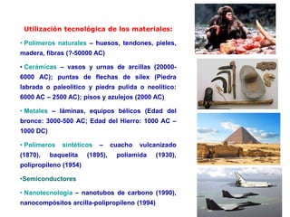 Utilización tecnológica de los materiales:
• Polímeros naturales – huesos, tendones, pieles,
madera, fibras (?-50000 AC)
• Cerámicas – vasos y urnas de arcillas (20000-
6000 AC); puntas de flechas de sílex (Piedra
labrada o paleolítico y piedra pulida o neolítico:
6000 AC – 2500 AC); pisos y azulejos (2000 AC)
• Metales – láminas, equipos bélicos (Edad del
bronce: 3000-500 AC; Edad del Hierro: 1000 AC –
1000 DC)
• Polímeros sintéticos – cuacho vulcanizado
(1870), baquelita (1895), poliamida (1930),
polipropileno (1954)
•Semiconductores
• Nanotecnología – nanotubos de carbono (1990),
nanocompósitos arcilla-polipropileno (1994)
 