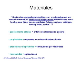 Materiales
“Sustancias, generalmente sólidas, con propiedades que los
hacen utilizables en productos y dispositivos desarrollados por el
hombre para llenar sus necesidades físicas, sociales, estéticas,
de seguridad y otras” [1]
• generalmente sólidas = criterio de clasificación general
• propiedades = respuesta a un determinado estímulo
• productos y dispositivos = compuestos por materiales
• necesidades = aplicaciones
[1] Informe COSMAT, Nacional Academy of Science, EUA, 1975
 