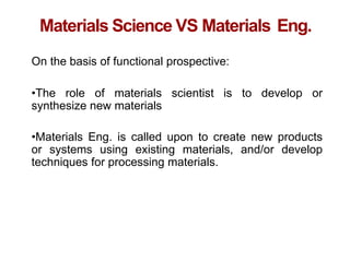 Chapter 1 -
Materials Science VS Materials Eng.
On the basis of functional prospective:
•The role of materials scientist is to develop or
synthesize new materials
•Materials Eng. is called upon to create new products
or systems using existing materials, and/or develop
techniques for processing materials.
 