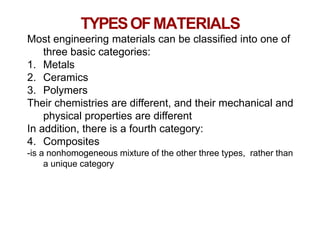 Chapter 1 -
TYPESOFMATERIALS
56
Most engineering materials can be classified into one of
three basic categories:
1. Metals
2. Ceramics
3. Polymers
Their chemistries are different, and their mechanical and
physical properties are different
In addition, there is a fourth category:
4. Composites
-is a nonhomogeneous mixture of the other three types, rather than
a unique category
 