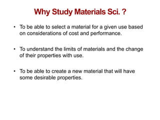 Chapter 1 -
Why Study Materials Sci. ?
• To be able to select a material for a given use based
on considerations of cost and performance.
• To understand the limits of materials and the change
of their properties with use.
• To be able to create a new material that will have
some desirable properties.
 