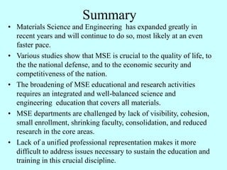 Summary
• Materials Science and Engineering has expanded greatly in
recent years and will continue to do so, most likely at an even
faster pace.
• Various studies show that MSE is crucial to the quality of life, to
the the national defense, and to the economic security and
competitiveness of the nation.
• The broadening of MSE educational and research activities
requires an integrated and well-balanced science and
engineering education that covers all materials.
• MSE departments are challenged by lack of visibility, cohesion,
small enrollment, shrinking faculty, consolidation, and reduced
research in the core areas.
• Lack of a unified professional representation makes it more
difficult to address issues necessary to sustain the education and
training in this crucial discipline.
 
