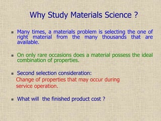  Many times, a materials problem is selecting the one of
right material from the many thousands that are
available.
 On only rare occasions does a material possess the ideal
combination of properties.
 Second selection consideration:
Change of properties that may occur during
service operation.
 What will the finished product cost ?
Why Study Materials Science ?
 