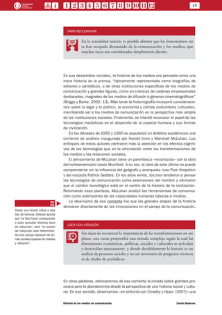 10
Historia de los medios de comunicación	 Daniel Badenes
PARA REFLEXIONAR
PP
En la actualidad todavía es posible afirmar que los historiadores no
se han ocupado demasiado de la comunicación y los medios, que
muchas veces son considerados simplemente fuentes.
En sus desarrollos iniciales, la historia de los medios era pensada como una
mera historia de la prensa, “típicamente representada como biografías de
editores o periódicos, o de otras instituciones específicas de los medios de
comunicación y grandes figuras, como en crónicas de cadenas empresariales
destacadas, magnates de los medios de difusión o géneros cinematográficos”
(Briggs y Burke, 2002: 13). Más tarde la historiografía incorporó consideracio-
nes sobre lo legal y lo político, la economía y ciertas costumbres culturales,
inscribiendo así a los medios de comunicación en la perspectiva más amplia
de las instituciones sociales. Finalmente, se intentó reconocer el papel de las
tecnologías mediáticas en el desarrollo de la especie humana y sus formas
de civilización.
En las décadas de 1950 y 1960 se popularizó en ámbitos académicos una
corriente de análisis inaugurada por Harold Innis y Marshall McLuhan. Los
enfoques de estos autores centraron más la atención en los efectos cogniti-
vos de las tecnologías que en la articulación entre las transformaciones de
los medios y las relaciones sociales.
El pensamiento de McLuhan tiene un parentesco –reconocido– con la obra
del norteamericano Lewis Mumford. A su vez, la obra de este último no puede
comprenderse sin la influencia del geógrafo y anarquista ruso Piotr Kropotkin
y del escocés Patrick Geddes. En los años veinte, los tres tendieron a pensar
las tecnologías de comunicación como extensiones del hombre y afirmaron
que el cambio tecnológico está en el centro de la historia de la civilización.
Retomando esos planteos, McLuhan analizó las herramientas de comunica-
ción como extensiones de las capacidades humanas básicas e innatas.
La idea-fuerza de esa corriente fue que las grandes etapas de la historia
derivaron directamente de las innovaciones en el campo de la comunicación.
LEER CON ATENCIÓN
LL
Sin dejar de reconocer la importancia de las transformaciones en ese
plano, este curso propondrá una mirada compleja según la cual las
dimensiones económicas, políticas, sociales y culturales se articulan
y desarrollan mutuamente, y donde decididamente la historia es un
análisis de procesos sociales y no un inventario de progresos técnicos
ni de títulos de periódicos.
En otras palabras, retomaremos de esa corriente la mirada sobre grandes pro-
cesos pero la abordaremos desde la perspectiva de una historia social y cultu-
ral. En ese sentido, observamos –en sintonía con Crowley y Heyer (1997)– una
Desde una mirada crítica a este
tipo de lecturas, Deleuze apunta
que “es fácil hacer corresponder
a cada sociedad distintos tipos
de máquinas”, pero “no porque
las máquinas sean determinan-
tes sino porque expresan las for-
mas sociales capaces de crearlas
y utilizarlas”.
 