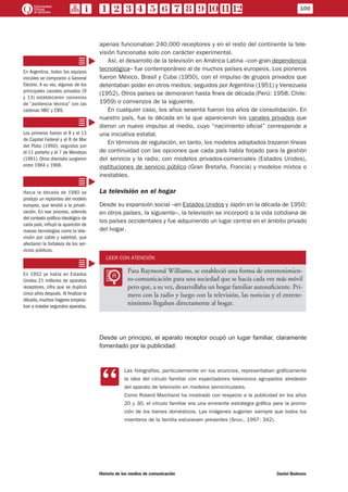 100
Historia de los medios de comunicación	 Daniel Badenes
apenas funcionaban 240.000 receptores y en el resto del continente la tele-
visión funcionaba solo con carácter experimental.
Así, el desarrollo de la televisión en América Latina –con gran dependencia
tecnológica– fue contemporáneo al de muchos países europeos. Los pioneros
fueron México, Brasil y Cuba (1950), con el impulso de grupos privados que
detentaban poder en otros medios; seguidos por Argentina (1951) y Venezuela
(1952). Otros países se demoraron hasta fines de década (Perú: 1958; Chile:
1959) o comienzos de la siguiente.
En cualquier caso, los años sesenta fueron los años de consolidación. En
nuestro país, fue la década en la que aparecieron los canales privados que
dieron un nuevo impulso al medio, cuyo “nacimiento oficial” corresponde a
una iniciativa estatal.
En términos de regulación, en tanto, los modelos adoptados trazaron líneas
de continuidad con las opciones que cada país había forjado para la gestión
del servicio y la radio, con modelos privados-comerciales (Estados Unidos),
instituciones de servicio público (Gran Bretaña, Francia) y modelos mixtos o
inestables.
La televisión en el hogar
Desde su expansión social –en Estados Unidos y Japón en la década de 1950;
en otros países, la siguiente–, la televisión se incorporó a la vida cotidiana de
los países occidentales y fue adquiriendo un lugar central en el ámbito privado
del hogar.
LEER CON ATENCIÓN
LL
Para Raymond Williams, se estableció una forma de entretenimien-
to-comunicación para una sociedad que se hacía cada vez más móvil
pero que, a su vez, desarrollaba un hogar familiar autosuficiente. Pri-
mero con la radio y luego con la televisión, las noticias y el entrete-
nimiento llegaban directamente al hogar.
Desde un principio, el aparato receptor ocupó un lugar familiar, claramente
fomentado por la publicidad:
CC
Las fotografías, particularmente en los anuncios, representaban gráficamente
la idea del círculo familiar con espectadores televisivos agrupados alrededor
del aparato de televisión en modelos semicirculares.
Como Roland Marchand ha mostrado con respecto a la publicidad en los años
20 y 30, el círculo familiar era una eminente estrategia gráfica para la promo-
ción de los bienes domésticos. Las imágenes sugerían siempre que todos los
miembros de la familia estuviesen presentes (Spigel, 1997: 342).
En Argentina, todos los equipos
iniciales se compraron a General
Electric. A su vez, algunos de los
principales canales privados (9
y 13) establecieron convenios
de “asistencia técnica” con las
cadenas NBC y CBS.
Los primeros fueron el 9 y el 13
de Capital Federal y el 8 de Mar
del Plata (1960), seguidos por
el 11 porteño y el 7 de Mendoza
(1961). Otros dieciséis surgieron
entre 1964 y 1966.
Hacia la década de 1980 se
produjo un replanteo del modelo
europeo, que tendió a la privati-
zación. En ese proceso, además
del contexto político-ideológico de
cada país, influyó la aparición de
nuevas tecnologías como la tele-
visión por cable y satelital, que
afectaron la fortaleza de los ser-
vicios públicos.
En 1952 ya había en Estados
Unidos 21 millones de aparatos
receptores, cifra que se duplicó
cinco años después. Al finalizar la
década,muchos hogares empeza-
ban a instalar segundos aparatos.
 