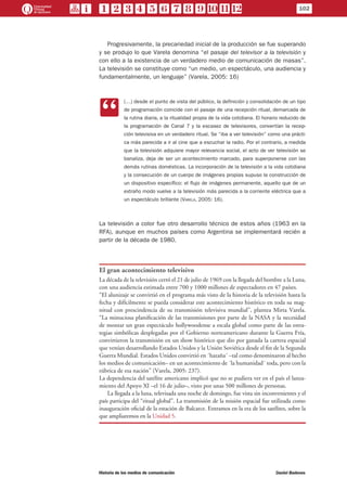 102
Historia de los medios de comunicación	 Daniel Badenes
Progresivamente, la precariedad inicial de la producción se fue superando
y se produjo lo que Varela denomina “el pasaje del televisor a la televisión y
con ello a la existencia de un verdadero medio de comunicación de masas”.
La televisión se constituye como “un medio, un espectáculo, una audiencia y
fundamentalmente, un lenguaje” (Varela, 2005: 16)
CC
(…) desde el punto de vista del público, la definición y consolidación de un tipo
de programación coincide con el pasaje de una recepción ritual, demarcada de
la rutina diaria, a la ritualidad propia de la vida cotidiana. El horario reducido de
la programación de Canal 7 y la escasez de televisores, convertían la recep-
ción televisiva en un verdadero ritual. Se “iba a ver televisión” como una prácti-
ca más parecida a ir al cine que a escuchar la radio. Por el contrario, a medida
que la televisión adquiere mayor relevancia social, el acto de ver televisión se
banaliza, deja de ser un acontecimiento marcado, para superponerse con las
demás rutinas domésticas. La incorporación de la televisión a la vida cotidiana
y la consecución de un cuerpo de imágenes propias supuso la construcción de
un dispositivo específico: el flujo de imágenes permanente, aquello que de un
extraño modo vuelve a la televisión más parecida a la corriente eléctrica que a
un espectáculo brillante (Varela, 2005: 16).
La televisión a color fue otro desarrollo técnico de estos años (1963 en la
RFA), aunque en muchos países como Argentina se implementará recién a
partir de la década de 1980.
El gran acontecimiento televisivo
La década de la televisión cerró el 21 de julio de 1969 con la llegada del hombre a la Luna,
con una audiencia estimada entre 700 y 1000 millones de espectadores en 47 países.
“El alunizaje se convirtió en el programa más visto de la historia de la televisión hasta la
fecha y difícilmente se pueda considerar este acontecimiento histórico en toda su mag-
nitud con prescindencia de su transmisión televisiva mundial”, plantea Mirta Varela.
“La minuciosa planificación de las transmisiones por parte de la NASA y la necesidad
de montar un gran espectáculo hollywoodense a escala global como parte de las estra-
tegias simbólicas desplegadas por el Gobierno norteamericano durante la Guerra Fría,
convirtieron la transmisión en un show histórico que dio por ganada la carrera espacial
que venían desarrollando Estados Unidos y la Unión Soviética desde el fin de la Segunda
Guerra Mundial. Estados Unidos convirtió en ´hazaña´ –tal como denominaron al hecho
los medios de comunicación– en un acontecimiento de ´la humanidad´ toda, pero con la
rúbrica de esa nación” (Varela, 2005: 237).
La dependencia del satélite americano implicó que no se pudiera ver en el país el lanza-
miento del Apoyo XI –el 16 de julio–, visto por unas 500 millones de personas.
La llegada a la luna, televisada una noche de domingo, fue vista sin inconvenientes y el
país participa del “ritual global”. La transmisión de la misión espacial fue utilizada como
inauguración oficial de la estación de Balcarce. Entramos en la era de los satélites, sobre la
que ampliaremos en la Unidad 5.
 