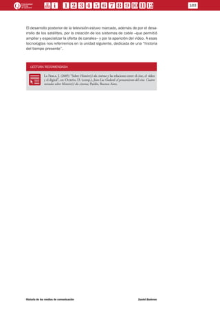 103
Historia de los medios de comunicación	 Daniel Badenes
El desarrollo posterior de la televisión estuvo marcado, además de por el desa-
rrollo de los satélites, por la creación de los sistemas de cable –que permitió
ampliar y especializar la oferta de canales– y por la aparición del video. A esas
tecnologías nos referiremos en la unidad siguiente, dedicada de una “historia
del tiempo presente”.
LECTURA RECOMENDADA
RR
La Ferla, J. (2005) “Sobre Histoire(s) du cinèma y las relaciones entre el cine, el video
y el digital”, en: Oubiña, D. (comp.), Jean-Luc Godard: el pensamiento del cine. Cuatro
miradas sobre Histoire(s) du cinema, Paidós, Buenos Aires.
 