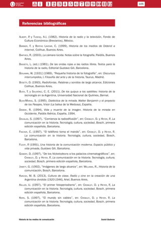 105
Historia de los medios de comunicación	 Daniel Badenes
Referencias bibliográficas
Albert, P. y Tudesq, A-J. (1982), Historia de la radio y la televisión, Fondo de
Cultura Económica (Breviarios), México.
Barbier, F. y Bertho Lavenir, C. (1999), Historia de los medios de Diderot a
Internet, Colihue, Buenos Aires.
Barthes, R. (2003), La cámara lúcida. Notas sobre la fotografía, Paidós, Buenos
Aires.
Bassets, L. (ed.) (1981), De las ondas rojas a las radios libres. Textos para la
historia de la radio, Editorial Gustavo Gili, Barcelona.
Benjamin, W. [1931] (1989), “Pequeña historia de la fotografía”, en: Discursos
interrumpidos, I. Filosofía del arte y de la historia, Taurus, Madrid.
Bosetti, O. (1993), Radiofonías. Palabras y sonidos de largo alcance, Ediciones
Colihue, Buenos Aires.
Buch, T. y Solivérez, C. E. (2011), De los quipus a los satélites: historia de la
tecnología en la Argentina, Universidad Nacional de Quilmes, Bernal.
Buck-Morss, S. (1995). Dialéctica de la mirada. Walter Benjamin y el proyecto
de los Pasajes, Visor (La balsa de la Medusa), España.
Debray, R. (1994), Vida y muerte de la imagen. Historia de la mirada en
Occidente, Paidós Ibérica, España, 1994.
Douglas, S. (1997). “Comienza la radiodifusión”, en: Crowley, D. y Heyer, P., La
comunicación en la historia. Tecnología, cultura, sociedad, Bosch, primera
edición española, Barcelona.
Fischer, C. (1997), “El teléfono toma el mando”, en: Crowley, D. y Heyer, P.,
La comunicación en la historia. Tecnología, cultura, sociedad, Bosch,
Barcelona.
Flichy, P. (1991), Una historia de la comunicación moderna. Espacio público y
vida privada, Gustavo Gili, Barcelona.
Gomery, D. (1997), “De los Nickelodeons a los palacios cinematográficos”, en:
Crowley, D. y Heyer, P., La comunicación en la historia. Tecnología, cultura,
sociedad, Bosch, primera edición española, Barcelona.
Jowett, G. (1992), “Imágenes de largo alcance”, en: Williams, R., Historia de la
comunicación, Bosch, Barcelona.
Karush, M. B. (2013). Cultura de clase. Radio y cine en la creación de una
Argentina dividida (1920-1946), Ariel, Buenos Aires.
Keller, U. (1997), “El primer fotoperiodismo”, en: Crowley, D. y Heyer, P., La
comunicación en la historia. Tecnología, cultura, sociedad, Bosch, primera
edición española, Barcelona.
Kern, S. (1997), “El mundo sin cables”, en: Crowley, D. y Heyer, P., La
comunicación en la historia. Tecnología, cultura, sociedad, Bosch, primera
edición española, Barcelona.
 