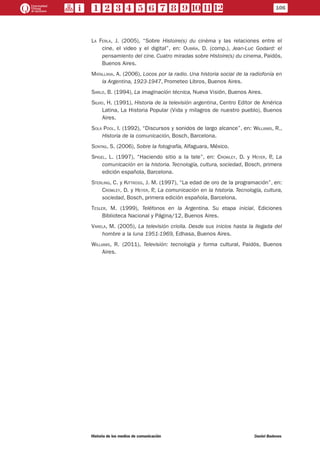 106
Historia de los medios de comunicación	 Daniel Badenes
La Ferla, J. (2005), “Sobre Histoire(s) du cinèma y las relaciones entre el
cine, el video y el digital”, en: Oubiña, D. (comp.), Jean-Luc Godard: el
pensamiento del cine. Cuatro miradas sobre Histoire(s) du cinema, Paidós,
Buenos Aires.
Matallana, A. (2006), Locos por la radio. Una historia social de la radiofonía en
la Argentina, 1923-1947, Prometeo Libros, Buenos Aires.
Sarlo, B. (1994), La imaginación técnica, Nueva Visión, Buenos Aires.
Silvio, H. (1991), Historia de la televisión argentina, Centro Editor de América
Latina, La Historia Popular (Vida y milagros de nuestro pueblo), Buenos
Aires.
Sola Pool, I. (1992), “Discursos y sonidos de largo alcance”, en: Williams, R.,
Historia de la comunicación, Bosch, Barcelona.
Sontag, S. (2006), Sobre la fotografía, Alfaguara, México.
Spigel, L. (1997), “Haciendo sitio a la tele”, en: Crowley, D. y Heyer, P., La
comunicación en la historia. Tecnología, cultura, sociedad, Bosch, primera
edición española, Barcelona.
Sterling, C. y Kittross, J. M. (1997), “La edad de oro de la programación”, en:
Crowley, D. y Heyer, P., La comunicación en la historia. Tecnología, cultura,
sociedad, Bosch, primera edición española, Barcelona.
Tesler, M. (1999), Teléfonos en la Argentina. Su etapa inicial, Ediciones
Biblioteca Nacional y Página/12, Buenos Aires.
Varela, M. (2005), La televisión criolla. Desde sus inicios hasta la llegada del
hombre a la luna 1951-1969, Edhasa, Buenos Aires.
Williams, R. (2011), Televisión: tecnología y forma cultural, Paidós, Buenos
Aires.
 