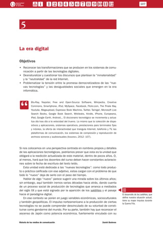 107
Historia de los medios de comunicación	 Daniel Badenes
5
La era digital
Objetivos
•• Reconocer las transformaciones que se producen en los sistemas de comu-
nicación a partir de las tecnologías digitales.
•• Desnaturalizar y cuestionar los discursos que plantean la “inmaterialidad”
y la “neutralidad” de la red Internet.
•• Problematizar la tensión entre la promesa democratizadora de las “nue-
vas tecnologías” y las desigualdades sociales que emergen en la era
informática.
CC
Blu-Ray, Napster, Free and Open-Source Software, Wikipedia, Creative
Commons, Smartphone, iPod, MySpace, Facebook, Flickr.com, The Pirate Bay,
Youtube, Megaupload, Espresso Book Machine, Twitter, Taringa!, Microsoft Live
Search Books, Google Book Search, Wikileaks, Kindle, iPhone, Europeana,
iPad, Google Earth, Android... El diccionario tecnológico se incrementa y actua-
liza día tras día a la velocidad del trueno. Lo mismo que la colección de dispo-
sitivos y aplicaciones, sistemas operativos, prestaciones para terminales fijas
y móviles, la oferta de interactividad que triangula Internet, telefonía y TV, las
plataformas de comunicación, los sistemas de compresión y reproducción de
archivos sonoros y audiovisuales (Iribarren, 2012: 107).
Si nos colocamos en una perspectiva centrada en nombres propios y detalles
de las aplicaciones tecnológicas, podríamos prever que esta es la unidad que
obligará a la reedición actualizada de este material, dentro de pocos años. O,
al menos, hará que los docentes del curso deban hacer constantes aclaracio-
nes sobre la fecha de escritura del texto leído.
Esta unidad está dedicada a las “nuevas tecnologías”: como todo produc-
to o práctica calificada con ese adjetivo, estas cargan con el problema de que
todo lo “nuevo” deja de serlo con el paso del tiempo.
Hablar de algo “nuevo” parece sugerir una mirada sobre los últimos años;
sin embargo, aquí también iremos varias décadas hacia atrás, dando cuenta
de un proceso social de producción de tecnologías que arranca a mediados
del siglo XX y que está signado por la aparición de los satélites y el pasaje
hacia el paradigma digital.
En ese contexto se ponen en juego variables económicas, socioculturales
y también geopolíticas. El impulso norteamericano a la producción de ciertas
tecnologías no se puede comprender desvinculado de su voluntad de consti-
tuirse como gendarme del mundo. Por su parte, también hay que reconocer el
ascenso de Japón como potencia económica, fuertemente vinculado con su
El desarrollo de los satélites, que
define nuestra situación actual,
tiene su mayor impulso durante
la Guerra Fría.
 