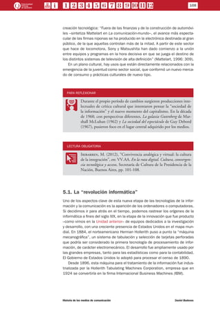 108
Historia de los medios de comunicación	 Daniel Badenes
creación tecnológica: “Fuera de las finanzas y de la construcción de automóvi-
les –sintetiza Mattelart en La comunicación-mundo–, el avance más especta-
cular de las firmas niponas se ha producido en la electrónica destinada al gran
público, de la que aquellas controlan más de la mitad. A partir de este sector
que hace de locomotora, Sony y Matsushita han dado comienzo a la unión
entre equipos y programas en la hora decisiva en que se juega el destino de
los distintos sistemas de televisión de alta definición” (Mattelart, 1996: 309).
En un plano cultural, hay usos que están directamente relacionados con la
emergencia de la juventud como sector social, que conformó un nuevo merca-
do de consumo y prácticas culturales de nuevo tipo.
PARA REFLEXIONAR
PP
Durante el propio período de cambios surgieron producciones inte-
lectuales de crítica cultural que intentaron pensar la “sociedad de
la información” y el nuevo momento del capitalismo. En la década
de 1960, con perspectivas diferentes, La galaxia Gutenberg de Mar-
shall McLuhan (1962) y La sociedad del espectáculo de Guy Debord
(1967), pusieron foco en el lugar central adquirido por los medios.
LECTURA OBLIGATORIA
OO
Iribarren, M. (2012), “Convivencia analógica y virtual: la cultura
de la integración”, en: VV.AA. En la ruta digital. Cultura, convergen-
cia tecnológica y acceso, Secretaría de Cultura de la Presidencia de la
Nación, Buenos Aires, pp. 101-108.
5.1. La “revolución informática”
Uno de los aspectos clave de esta nueva etapa de las tecnologías de la infor-
mación y la comunicación es la aparición de los ordenadores o computadoras.
Si decidimos ir para atrás en el tiempo, podemos rastrear los orígenes de la
informática a fines del siglo XIX, en la etapa de la innovación que fue producto
–como vimos en la Unidad anterior– de equipos dedicados a la investigación
y desarrollo, con una creciente presencia de Estados Unidos en el mapa mun-
dial. En 1884, el norteamericano Herman Hollerith puso a punto la “máquina
mecanográfica”, un sistema de tabulación y selección de tarjetas perforadas
que podría ser considerado la primera tecnología de procesamiento de infor-
mación, de carácter electromecánico. El desarrollo fue ampliamente usado por
las grandes empresas, tanto para las estadísticas como para la contabilidad.
El Gobierno de Estados Unidos lo adoptó para procesar el censo de 1890.
Desde 1896, esta máquina para el tratamiento de la información fue indus-
trializada por la Hollerith Tabulating Machines Corporation, empresa que en
1924 se convertiría en la firma Internacional Business Machines (IBM).
 