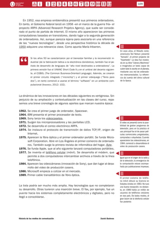 109
Historia de los medios de comunicación	 Daniel Badenes
En 1952, esa empresa emblemática presentó sus primeros ordenadores.
En tanto, el Gobierno federal lanzó en 1958 –en el marco de la guerra fría– el
proyecto ARPA (Advanced Research Projetcs Agency), que suele ser conside-
rado el punto de partida de Internet. El mismo año aparecieron las primeras
computadoras basadas en transistores, dando lugar a la segunda generación
de ordenadores. Así, aunque parezca lejana para asociarla en una referencia
de las “nuevas tecnologías”, desde una perspectiva histórica la década de
1950 adquiere una relevancia clave. Como apunta María Iribarren,
CC
Si los años 50 se caracterizaron por el bienestar familiar y la reconversión in-
dustrial (de la fabricación bélica a la electrónica doméstica), también fue el pe-
ríodo de desarrollo de lenguajes de “alto nivel destinados a ordenadores”. La
primera versión fue el UNIVAC Short Code II y en el umbral del decenio siguien-
te, el COBOL (The Common Business-Oriented Language). Además, se crearon
el primer circuito integrado (“microchip”) y el primer videojuego (“Tenis para
dos”), en tanto comenzó a usarse el término “software” en un ambiente com-
putacional (Iribarren, 2012: 102).
La dinámica de las innovaciones en las décadas siguientes es vertiginosa. Sin
perjuicio de su ampliación y contextualización en las clases del curso, repa-
semos una breve cronología de algunos aportes que marcan nuestra época:
1962. Se crea el primer juego de ordenador, Spacewar.
1964. IBM presenta el primer procesador de texto.
1969. Sony lanza los videocasetes.
1971. Surgen los microprocesadores y las pantallas LCD.
1972. Se desarrolla el correo electrónico ARPA.
1974. Se instaura el protocolo de transmisión de datos TCP/IP, origen de
Internet.
1975. Aparecen la fibra óptica y el primer ordenador portátil. Se funda Micro-
soft Corporation. Abre en Los Ángeles el primer comercio de ordenado-
res. También surge la primera revista de informática del hogar, Byte.
1976. Se funda Apple, que al año siguiente lanzará computadoras portátiles.
1977. Se inventa el teléfono celular (móvil). Se desarrolla el módem, que
permite a dos computadoras intercambiar archivos a través de la línea
telefónica.
1984. Aparecen las videocámaras (innovación de Sony), que dan lugar al desa-
rrollo del video de producción casera.
1986. Microsoft empieza a cotizar en el mercado.
1989. Primer cable transátlántico de fibra óptica.
La lista podría ser mucho más amplia. Hay tecnologías que no completaron
su desarrollo. Otras tuvieron una inserción breve. El fax, por ejemplo, fue un
puente hacia los sistemas completamente electrónicos y digitales, pero no
llegó a consolidarse.
En esos años, el filósofo norte-
americano Ted Nelson presentó
“Xanadú”, el primer proyecto de
“hipertexto”. La idea fue mostra-
da en su libro “Literary Machines”
e imaginaba un texto capaz de
cubrir todo lo escrito en el planeta,
mediante una red de ordenado-
res interconectados. La referen-
cia da cuenta del clima cultural
de la época.
El video se presentó como la posi-
bilidad de grabar programas de
televisión, pero en la práctica el
uso principal fue el de pasar pelí-
culas comerciales pregrabadas,
compradas o alquiladas. Cuando
aparecieron las videocámaras, en
1984, comenzó a desarrollarse el
video de producción casera.
Igual que en el origen de la radio y
de la televisión, la emergencia de
la computación estuvo acompa-
ñada por publicaciones impresas.
El primer sistema de teléfo-
no móvil obtuvo su licencia en
Estados Unidos en 1983. No tuvo
una buena recepción; no obstan-
te, en 1989 había un millón de
usuarios de teléfonos celulares
en ese país. De todos modos, el
gran boom de la telefonía celular
fue posterior.
 