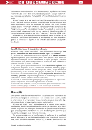 11
Historia de los medios de comunicación	 Daniel Badenes
consolidación de estos estudios en la década de 1990, a partir de que autores
reconocidos del campo de la comunicación empezaron a trabajar problemáti-
cas históricas, como Patrice Flichy (1993) o Armand Mattelart (1996), entre
otros.
Aun así, mucho de lo que siguió escribiéndose sobre la temática que nos
ocupa carece de densidad analítica e interpretativa. Muchas historias son
meros anecdotarios: la de los directores, los actores y los títulos, cuando
se trata de cine o televisión; o historias técnicas construidas como relato de
“las primeras veces” o cronologías en las que “se va desde el nacimiento de
una tecnología a su popularización por una especie de lógica interna, algo así
como una fatalidad de todo lo que vive...” (Mattelart y Stourdze, 1984: 103).
Entendiendo a la tecnología como una producción social, en Historia de los
Medios de Comunicación analizaremos el desarrollo de una serie de tecnolo-
gías de la comunicación a partir de los contextos de desarrollo y sus prácti-
cas de uso.
La doble historicidad de las prácticas culturales
Retomando a Jorge González, una cuestión a tener presente en ese análisis es que toda
práctica cultural tiene una doble historicidad que la explica y la determina:
1) Una historicidad fundamental centrada en la trayectoria de los soportes materiales;
soportes que garantizan que esa determinada práctica pueda generarse. “No es posible que
haya católicos sin templos, sin curas, sin seminarios, sin alguien que imparta y sanciones
los sacramentos. No es posible que haya lectores sin escritores, sin libros, sin bibliotecas
y sin casas editoriales” (González, 2008: 63).
2) Una historia que no aparece en las estadísticas: la de las disposiciones cognitivas, o de
las disposiciones incorporadas, es decir, “la historia de la distribución, desarrollo y apropia-
ción de los esquemas simbólicos mínimos para percibir, valorar y escoger determinada
práctica cultural y no otra”. González señala que para ser lector o para ser católico o para
ser educando, si no tenemos esos esquemas, que están desigualmente desarrollados, dis-
tribuidos y apropiados, simplemente no percibimos ese producto o práctica cultural.
Dicho en otros términos, debemos construir –y relacionar–:
-la historia de las instituciones, los agentes y las prácticas especializadas en la producción,
preservación y difusión profesional de representaciones del mundo.
-la historia de cómo nos fuimos haciendo, paulatinamente, público/usuarios de esas “insti-
tuciones” culturales; porque los públicos no nacen, se construyen en el tiempo.
El recorrido
En la primera parte de la materia haremos una presentación histórica de las
principales tecnologías de comunicación y sus consecuencias sociales, desde
el advenimiento de la imprenta en Europa hasta los actuales desarrollos digi-
tales, pasando por el telégrafo y los medios audiovisuales.
En cada uno de los “hitos” seleccionados de la historia de los medios,
intentaremos pensar ciertos problemas vinculados con las formas de la socia-
bilidad, el ejercicio del poder y las brechas en la apropiación de las tecnolo-
gías. En otras palabras, tendremos una serie de interrogantes centrales que
nos plantearemos para cada momento histórico.
Por un lado, analizaremos la transformación de las formas de la socialidad
a partir del impacto de las distintas tecnologías, que extienden la disponibi-
lidad de las formas simbólicas en el espacio y el tiempo. Veremos cómo las
 