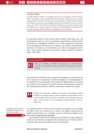 110
Historia de los medios de comunicación	 Daniel Badenes
El software libre
En 1983, Richard Stallman, investigador del Instituto Tecnológico de Massachusetts
(MIT), desarrolla un sistema operativo libre de licenciatarios. Desde entonces su nombre
quedó asociado al creciente movimiento por el software libre y el copyleft –término acuñado
por Stallman en esos años– que propugna la libertad de circulación y el acceso al conoci-
miento. En 1989, la Free Software Foundation (Fundación para el Software Libre) creada
por Stallman, dio a conocer la primera versión de la Licencia Pública General de GNU,
orientada a proteger la libre distribución, modificación y uso de software.
Es importante advertir, como lo hacen David Crowley y Paul Heyer, que “los
ordenadores tuvieron su inicio en las grandes organizaciones, administración
de asistencia, investigación científica y en lo militar. Siguiendo el desarrollo
de la tecnología de microchips de los setenta, los circuitos computarizados
permitieron la industria y se convirtieron en un pilar de los aparatos domés-
ticos, como estufas, aparatos de televisión y juegos infantiles” (Crowley y
Heyer, 1997: 381).
LECTURA OBLIGATORIA
OO
Briggs, A. y Burke, P. (2002), “Convergencia”, en: De Gutenberg
a internet. Una historia social de los medios de comunicación, Taurus,
Madrid.
Una cuestión que tiende a definir al grupo de tecnologías que caracterizamos
como “nuevas”, es el pasaje de un sistema analógico a un sistema digital en
la codificación de la información. Este proceso de digitalización de los datos
se combinó con el desarrollo de nuevos sistemas de transmisión: cables de
alta capacidad (fibra óptica) y satélites, la otra gran novedad de la época.
CC
Satélites de comunicación, satélites de observación meteorológica, satélites
de ayuda a la navegación aérea y marítima, satélites de observación de los re-
cursos naturales, toman el relevo de la conquista y de la exploración lunar y se
llevan la parte del león en los presupuestos gubernamentales” (Mattelart,
1996: 149).
Los satélites fueron el centro de la innovación tecnológica en las décadas
de 1960 y 1970, en el marco de una “carrera” por llegar al espacio que los
gobiernos transmitieron a la sociedad, lo que los convirtió en objeto de una
preocupación popularmente extendida.
Los satélites iniciales fueron producidos por la NASA. El Telstar (1962) fue
el primero experimental. El siguiente hito importante fue el Intelsat I (1965),
que pudo servir tanto para telefonía como para televisión.
Los juegos olímpicos de Tokio
(1964) fueron los primeros en
transmitirse vía satélite.
 