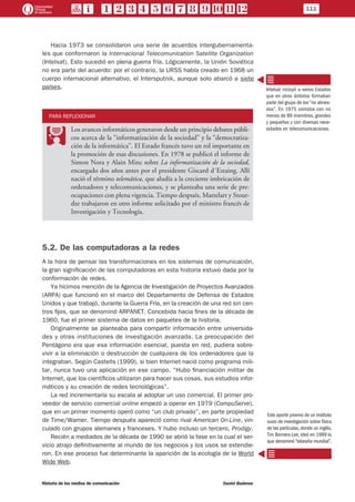 111
Historia de los medios de comunicación	 Daniel Badenes
Hacia 1973 se consolidaron una serie de acuerdos intergubernamenta-
les que conformaron la Internacional Telecomunication Satellite Organization
(Intelsat). Esto sucedió en plena guerra fría. Lógicamente, la Unión Soviética
no era parte del acuerdo: por el contrario, la URSS había creado en 1968 un
cuerpo internacional alternativo, el Intersputnik, aunque solo abarcó a siete
países.
PARA REFLEXIONAR
PP
Los avances informáticos generaron desde un principio debates públi-
cos acerca de la “informatización de la sociedad” y la “democratiza-
ción de la informática”. El Estado francés tuvo un rol importante en
la promoción de esas discusiones. En 1978 se publicó el informe de
Simon Nora y Alain Minc sobre La informatización de la sociedad,
encargado dos años antes por el presidente Giscard d´Estaing. Allí
nació el término telemática, que aludía a la creciente imbricación de
ordenadores y telecomunicaciones, y se planteaba una serie de pre-
ocupaciones con plena vigencia. Tiempo después, Mattelart y Stour-
dze trabajaron en otro informe solicitado por el ministro francés de
Investigación y Tecnología.
5.2. De las computadoras a la redes
A la hora de pensar las transformaciones en los sistemas de comunicación,
la gran significación de las computadoras en esta historia estuvo dada por la
conformación de redes.
Ya hicimos mención de la Agencia de Investigación de Proyectos Avanzados
(ARPA) que funcionó en el marco del Departamento de Defensa de Estados
Unidos y que trabajó, durante la Guerra Fría, en la creación de una red sin cen-
tros fijos, que se denominó ARPANET. Concebida hacia fines de la década de
1960, fue el primer sistema de datos en paquetes de la historia.
Originalmente se planteaba para compartir información entre universida-
des y otras instituciones de investigación avanzada. La preocupación del
Pentágono era que esa información esencial, puesta en red, pudiera sobre-
vivir a la eliminación o destrucción de cualquiera de los ordenadores que la
integraban. Según Castells (1999), si bien Internet nació como programa mili-
tar, nunca tuvo una aplicación en ese campo. “Hubo financiación militar de
Internet, que los científicos utilizaron para hacer sus cosas, sus estudios infor-
máticos y su creación de redes tecnológicas”.
La red incrementaría su escala al adoptar un uso comercial. El primer pro-
veedor de servicio comercial online empezó a operar en 1979 (CompuServe),
que en un primer momento operó como “un club privado”, en parte propiedad
de Time/Warner. Tiempo después apareció como rival American On-Line, vin-
culado con grupos alemanes y franceses. Y hubo incluso un tercero, Prodigy.
Recién a mediados de la década de 1990 se abrió la fase en la cual el ser-
vicio atrajo definitivamente al mundo de los negocios y los usos se extendie-
ron. En ese proceso fue determinante la aparición de la ecología de la World
Wide Web.
Intelsat incluyó a varios Estados
que en otros ámbitos formaban
parte del grupo de los “no alinea-
dos”. En 1975 contaba con no
menos de 89 miembros, grandes
y pequeños y con diversas nece-
sidades en telecomunicaciones.
Este aporte provino de un instituto
suizo de investigación sobre física
de las partículas,donde un inglés,
Tim Berners-Lee, ideó en 1989 lo
que denominó“telaraña mundial”.
 