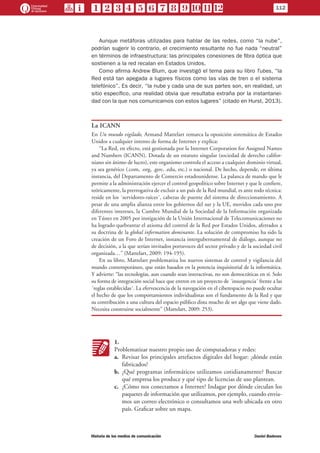 112
Historia de los medios de comunicación	 Daniel Badenes
Aunque metáforas utilizadas para hablar de las redes, como “la nube”,
podrían sugerir lo contrario, el crecimiento resultante no fue nada “neutral”
en términos de infraestructura: las principales conexiones de fibra óptica que
sostienen a la red recalan en Estados Unidos.
Como afirma Andrew Blum, que investigó el tema para su libro Tubes, “la
Red está tan apegada a lugares físicos como las vías de tren o el sistema
telefónico”. Es decir, “la nube y cada una de sus partes son, en realidad, un
sitio específico, una realidad obvia que resultaba extraña por la instantanei-
dad con la que nos comunicamos con estos lugares” (citado en Hurst, 2013).
La ICANN
En Un mundo vigilado, Armand Mattelart remarca la oposición sistemática de Estados
Unidos a cualquier intento de forma de Internet y explica:
“La Red, en efecto, está gestionada por la Internet Corporation for Assigned Names
and Numbers (ICANN). Dotada de un estatuto singular (sociedad de derecho califor-
niano sin ánimo de lucro), este organismo controla el acceso a cualquier dominio virtual,
ya sea genérico (.com, .org, .gov, .edu, etc.) o nacional. De hecho, depende, en última
instancia, del Departamento de Comercio estadounidense. La palanca de mando que le
permite a la administración ejercer el control geopolítico sobre Internet y que le confiere,
teóricamente, la prerrogativa de excluir a un país de la Red mundial, es ante todo técnica:
reside en los ´servidores-raíces´, cabezas de puente del sistema de direccionamiento. A
pesar de una amplia alianza entre los gobiernos del sur y la UE, movidos cada uno por
diferentes intereses, la Cumbre Mundial de la Sociedad de la Información organizada
en Túnez en 2005 por instigación de la Unión Internacional de Telecomunicaciones no
ha logrado quebrantar el axioma del control de la Red por Estados Unidos, aferrados a
su doctrina de la global information dominante. La solución de compromiso ha sido la
creación de un Foro de Internet, instancia intergubernamental de diálogo, aunque no
de decisión, a la que serían invitados portavoces del sector privado y de la sociedad civil
organizada…” (Mattelart, 2009: 194-195).
En su libro, Mattelart problematiza los nuevos sistemas de control y vigilancia del
mundo contemporáneo, que están basados en la potencia inquisitorial de la informática.
Y advierte: “las tecnologías, aun cuando sean interactivas, no son democráticas en sí. Solo
su forma de integración social hace que entren en un proyecto de ´insurgencia´ frente a las
´reglas establecidas´. La efervescencia de la navegación en el ciberespacio no puede ocultar
el hecho de que los comportamientos individualistas son el fundamento de la Red y que
su contribución a una cultura del espacio público dista mucho de ser algo que viene dado.
Necesita construirse socialmente” (Mattelart, 2009: 253).
KK
1.
Problematizar nuestro propio uso de computadoras y redes:
a.	 Revisar los principales artefactos digitales del hogar: ¿dónde están
fabricados?
b.	 ¿Qué programas informáticos utilizamos cotidianamente? Buscar
qué empresa los produce y qué tipo de licencias de uso plantean.
c.	 ¿Cómo nos conectamos a Internet? Indagar por dónde circulan los
paquetes de información que utilizamos, por ejemplo, cuando envia-
mos un correo electrónico o consultamos una web ubicada en otro
país. Graficar sobre un mapa.
 
