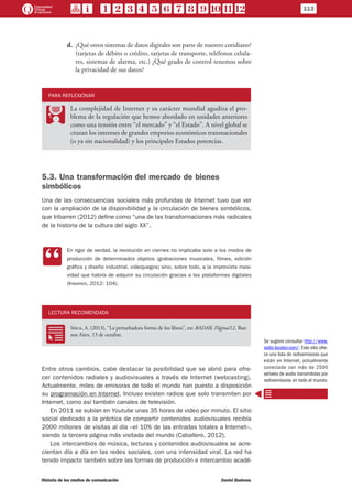 113
Historia de los medios de comunicación	 Daniel Badenes
d.	 ¿Qué otros sistemas de datos digitales son parte de nuestro cotidiano?
(tarjetas de débito o crédito, tarjetas de transporte, teléfonos celula-
res, sistemas de alarma, etc.) ¿Qué grado de control tenemos sobre
la privacidad de sus datos?
PARA REFLEXIONAR
PP
La complejidad de Internet y su carácter mundial agudiza el pro-
blema de la regulación que hemos abordado en unidades anteriores
como una tensión entre “el mercado” y “el Estado”. A nivel global se
cruzan los intereses de grandes emporios económicos transnacionales
(o ya sin nacionalidad) y los principales Estados potencias.
5.3. Una transformación del mercado de bienes
simbólicos
Una de las consecuencias sociales más profundas de Internet tuvo que ver
con la ampliación de la disponibilidad y la circulación de bienes simbólicos,
que Iribarren (2012) define como “una de las transformaciones más radicales
de la historia de la cultura del siglo XX”.
CC
En rigor de verdad, la revolución en ciernes no implicaba solo a los modos de
producción de determinados objetos (grabaciones musicales, filmes, edición
gráfica y diseño industrial, videojuegos) sino, sobre todo, a la imprevista masi-
vidad que habría de adquirir su circulación gracias a las plataformas digitales
(Iribarren, 2012: 104).
LECTURA RECOMENDADA
RR
Shua, A. (2013), “La perturbadora forma de los libros”, en: RADAR, Página/12, Bue-
nos Aires, 13 de octubre.
Entre otros cambios, cabe destacar la posibilidad que se abrió para ofre-
cer contenidos radiales y audiovisuales a través de Internet (webcasting).
Actualmente, miles de emisoras de todo el mundo han puesto a disposición
su programación en Internet. Incluso existen radios que solo transmiten por
Internet, como así también canales de televisión.
En 2011 se subían en Youtube unas 35 horas de video por minuto. El sitio
social dedicado a la práctica de compartir contenidos audiovisuales recibía
2000 millones de visitas al día –el 10% de las entradas totales a Internet–,
siendo la tercera página más visitada del mundo (Caballero, 2012).
Los intercambios de música, lecturas y contenidos audiovisuales se acre-
cientan día a día en las redes sociales, con una intensidad viral. La red ha
tenido impacto también sobre las formas de producción e intercambio acadé-
Se sugiere consultar http://www.
radio-locator.com/.Este sitio ofre-
ce una lista de radioemisoras que
están en Internet, actualmente
conectado con más de 2500
señales de audio transmitidas por
radioemisoras en todo el mundo.
 