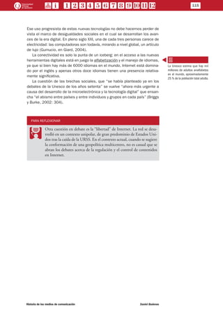 Ese uso progresista de estas nuevas tecnologías no debe hacernos perder de
vista el marco de desigualdades sociales en el cual se desarrollan los avan-
ces de la era digital. En pleno siglo XXI, una de cada tres personas carece de
electricidad: las computadoras son todavía, mirando a nivel global, un artículo
de lujo (Gumucio, en Giard, 2004).
La conectividad es solo la punta de un iceberg: en el acceso a las nuevas
herramientas digitales está en juego la alfabetización y el manejo de idiomas,
ya que si bien hay más de 6000 idiomas en el mundo, Internet está domina-
do por el inglés y apenas otros doce idiomas tienen una presencia relativa-
mente significativa.
La cuestión de las brechas sociales, que “se había planteado ya en los
debates de la Unesco de los años setenta” se vuelve “ahora más urgente a
causa del desarrollo de la microelectrónica y la tecnología digital” que ensan-
cha “el abismo entre países y entre individuos y grupos en cada país” (Briggs
y Burke, 2002: 304).
PARA REFLEXIONAR
PP
Otra cuestión en debate es la “libertad” de Internet. La red se desa-
rrolló en un contexto unipolar, de gran predominio de Estados Uni-
dos tras la caída de la URSS. En el contexto actual, cuando se sugiere
la conformación de una geopolítica multicentro, no es casual que se
abran los debates acerca de la regulación y el control de contenidos
en Internet.
La Unesco estima que hay mil
millones de adultos analfabetos
en el mundo, aproximadamente
25 % de la población total adulta.
115
Historia de los medios de comunicación	 Daniel Badenes
 