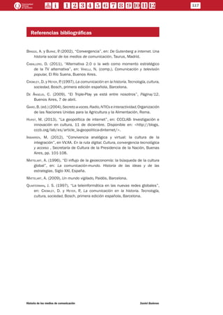 Referencias bibliográficas
Briggs, A. y Burke, P. (2002), “Convergencia”, en: De Gutenberg a internet. Una
historia social de los medios de comunicación, Taurus, Madrid.
Caballero, D. (2011), “Alternativa 2.0 o la web como momento estratégico
de la TV alternativa”, en: Vinelli, N. (comp.), Comunicación y televisión
popular, El Río Suena, Buenos Aires.
Crowley, D. y Heyer, P. (1997), La comunicación en la historia.Tecnología, cultura,
sociedad, Bosch, primera edición española, Barcelona.
De Ángelis, C. (2009), “El Triple-Play ya está entre nosotros”, Página/12,
Buenos Aires, 7 de abril.
Giard,B. (ed.) (2004),Secreto avoces.Radio,NTICs einteractividad,Organización
de las Naciones Unidas para la Agricultura y la Alimentación, Roma.
Hurst, M. (2013), “La geopolítica de internet”, en: CCCLAB- Investigación e
innovación en cultura, 11 de diciembre. Disponible en: <http://blogs.
cccb.org/lab/es/article_la-geopolitica-dinternet/>.
Iribarren, M. (2012), “Convivencia analógica y virtual: la cultura de la
integración”, en VV.AA. En la ruta digital. Cultura, convergencia tecnológica
y acceso , Secretaría de Cultura de la Presidencia de la Nación, Buenas
Aires, pp. 101-108.
Mattelart, A. (1996), “El influjo de la geoeconomía: la búsqueda de la cultura
global”, en: La comunicación-mundo. Historia de las ideas y de las
estrategias, Siglo XXI, España.
Mattelart, A. (2009), Un mundo vigilado, Paidós, Barcelona.
Quarterman, J. S. (1997), “La teleinformática en las nuevas redes globales”,
en: Crowley, D. y Heyer, P., La comunicación en la historia. Tecnología,
cultura, sociedad, Bosch, primera edición española, Barcelona.
117
Historia de los medios de comunicación	 Daniel Badenes
 