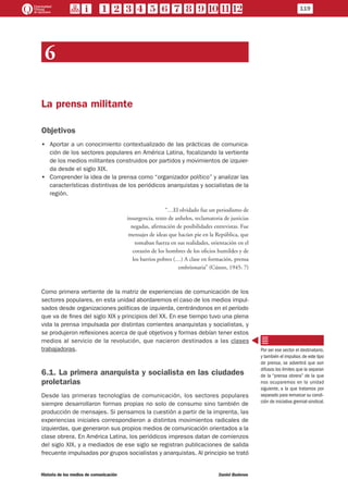 119
Historia de los medios de comunicación	 Daniel Badenes
6
La prensa militante
Objetivos
•• Aportar a un conocimiento contextualizado de las prácticas de comunica-
ción de los sectores populares en América Latina, focalizando la vertiente
de los medios militantes construidos por partidos y movimientos de izquier-
da desde el siglo XIX.
•• Comprender la idea de la prensa como “organizador político” y analizar las
características distintivas de los periódicos anarquistas y socialistas de la
región.
“…El olvidado fue un periodismo de
insurgencia, texto de anhelos, reclamatoria de justicias
negadas, afirmación de posibilidades entrevistas. Fue
mensajes de ideas que hacían pie en la República, que
tomaban fuerza en sus realidades, orientación en el
corazón de los hombres de los oficios humildes y de
los barrios pobres (…) A clase en formación, prensa
embrionaria” (Cúneo, 1945: 7)
Como primera vertiente de la matriz de experiencias de comunicación de los
sectores populares, en esta unidad abordaremos el caso de los medios impul-
sados desde organizaciones políticas de izquierda, centrándonos en el período
que va de fines del siglo XIX y principios del XX. En ese tiempo tuvo una plena
vida la prensa impulsada por distintas corrientes anarquistas y socialistas, y
se produjeron reflexiones acerca de qué objetivos y formas debían tener estos
medios al servicio de la revolución, que nacieron destinados a las clases
trabajadoras.
6.1. La primera anarquista y socialista en las ciudades
proletarias
Desde las primeras tecnologías de comunicación, los sectores populares
siempre desarrollaron formas propias no solo de consumo sino también de
producción de mensajes. Si pensamos la cuestión a partir de la imprenta, las
experiencias iniciales correspondieron a distintos movimientos radicales de
izquierdas, que generaron sus propios medios de comunicación orientados a la
clase obrera. En América Latina, los periódicos impresos datan de comienzos
del siglo XIX, y a mediados de ese siglo se registran publicaciones de salida
frecuente impulsadas por grupos socialistas y anarquistas. Al principio se trató
Por ser ese sector el destinatario,
y también el impulsor,de este tipo
de prensa, se advertirá que son
difusos los límites que la separan
de la “prensa obrera” de la que
nos ocuparemos en la unidad
siguiente, a la que tratamos por
separado para remarcar su condi-
ción de iniciativa gremial-sindical.
 