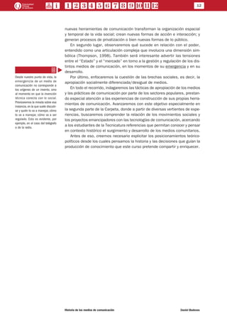 12
Historia de los medios de comunicación	 Daniel Badenes
nuevas herramientas de comunicación transforman la organización espacial
y temporal de la vida social; crean nuevas formas de acción e interacción; y
generan procesos de privatización o bien nuevas formas de lo público.
En segundo lugar, observaremos qué sucede en relación con el poder,
entendido como una articulación compleja que involucra una dimensión sim-
bólica (Thompson, 1998). También será interesante advertir las tensiones
entre el “Estado” y el “mercado” en torno a la gestión y regulación de los dis-
tintos medios de comunicación, en los momentos de su emergencia y en su
desarrollo.
Por último, enfocaremos la cuestión de las brechas sociales, es decir, la
apropiación socialmente diferenciada/desigual de medios.
En todo el recorrido, indagaremos las tácticas de apropiación de los medios
y las prácticas de comunicación por parte de los sectores populares, prestan-
do especial atención a las experiencias de construcción de sus propias herra-
mientas de comunicación. Avanzaremos con este objetivo especialmente en
la segunda parte de la Carpeta, donde a partir de diversas vertientes de expe-
riencias, buscaremos comprender la relación de los movimientos sociales y
los proyectos emancipadores con las tecnologías de comunicación, acercando
a los estudiantes de la Tecnicatura referencias que permitan conocer y pensar
en contexto histórico el surgimiento y desarrollo de los medios comunitarios.
Antes de eso, creemos necesario explicitar los posicionamientos teórico-
políticos desde los cuales pensamos la historia y las decisiones que guían la
producción de conocimiento que este curso pretende compartir y enriquecer.
Desde nuestro punto de vista, la
emergencia de un medio de
comunicación no corresponde a
los orígenes de un invento, sino
al momento en que la invención
técnica conecta con lo social.
Priorizaremos la mirada sobre esa
instancia,en la que suele discutir-
se y quién lo va a manejar, cómo
lo va a manejar, cómo va a ser
regulado. Esto es evidente, por
ejemplo, en el caso del telégrafo
o de la radio.
 