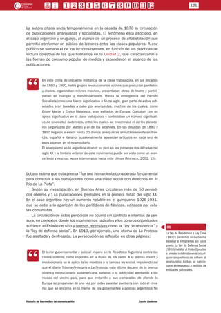 121
Historia de los medios de comunicación	 Daniel Badenes
La autora citada ancla temporalmente en la década de 1870 la circulación
de publicaciones anarquistas y socialistas. El fenómeno está asociado, en
el caso argentino y uruguayo, al avance de un proceso de alfabetización que
permitió conformar un público de lectores entre las clases populares. A ese
público se sumaba el de los lectores-oyentes, en función de las prácticas de
lectura colectiva de las que hablamos en la Unidad 2, que caracterizaron a
las formas de consumo popular de medios y expandieron el alcance de las
publicaciones.
CC
En este clima de creciente militancia de la clase trabajadora, en las décadas
de 1880 y 1890, había grupos revolucionarios activos que producían panfletos
y diarios, organizaban mítines masivos, presentaban obras de teatro y partici-
paban en huelgas y manifestaciones. Hasta la emergencia del Partido
Socialista como una fuerza significativa a fin de siglo, gran parte de estas acti-
vidades eran llevadas a cabo por anarquistas, muchos de los cuales, como
Ettore Mattei y Enrico Malatesta, eran exiliados de Europa. Contaban con un
apoyo significativo en la clase trabajadora y controlaban un número significati-
vo de sindicatos poderosos, entre los cuales se encontraba el de los panade-
ros (organizado por Mattei) y el de los albañiles. En las décadas de 1880 y
1890 llegaron a existir hasta 20 diarios anarquistas simultáneamente en fran-
cés, español e italiano; ocasionalmente aparecían artículos en cada uno de
esos idiomas en el mismo diario.
El anarquismo en la Argentina alcanzó su pico en las primeras dos décadas del
siglo XX y la historia anterior de este movimiento puede ser vista como un avan-
ce lento y muchas veces interrumpido hacia este clímax (Molyneux, 2002: 15).
Lobato estima que esta prensa “fue una herramienta considerada fundamental
para construir a los trabajadores como una clase social con derechos en el
Río de La Plata”.
Según su investigación, en Buenos Aires circularon más de 50 periódi-
cos obreros y 174 publicaciones gremiales en la primera mitad del siglo XX.
En el caso argentino hay un aumento notable en el quinquenio 1926-1931,
que se debe a la aparición de los periódicos de fábricas, editados por célu-
las comunistas.
La circulación de estos periódicos no ocurrió sin conflicto e intentos de cen-
sura, en contextos donde los movimientos radicales y los obreros organizados
sufrieron el Estado de sitio y normas represivas como la “ley de residencia” y
la “ley de defensa social”. En 1919, por ejemplo, una oficina de La Protesta
fue asaltada y destrozada. La persecución se reflejaba en otras páginas:
CC
El terror gubernamental y policial impera en la República Argentina contra las
clases obreras; como imperaba en la Rusia de los zares. A la prensa obrera y
revolucionaria se le aplica la ley mordaza o la famosa ley social, impidiendo así
que el diario Tribuna Proletaria y La Protesta, este último decano de la prensa
obrera y revolucionaria sudamericana, salieran a la publicidad alentando a las
masas del vecino país, para que imitando a sus camaradas de allende la
Europa se prepararan de una vez por todas para dar por tierra con todo el cinis-
mo que se encarna en la mente de los gobernantes y policías argentinos No
La Ley de Residencia o Ley Cané
(1902) permitió al Gobierno
expulsar a inmigrantes sin juicio
previo. La Ley de Defensa Social
(1910) habilitó al Poder Ejecutivo
a arrestar indefinidamente a cual-
quier sospechoso de adherir al
anarquismo. Ambas se sancio-
naron en respuesta a pedidos de
entidades patronales.
 