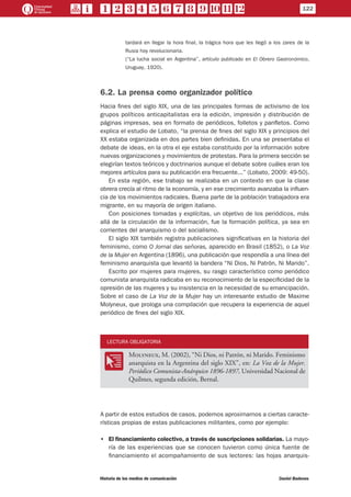 122
Historia de los medios de comunicación	 Daniel Badenes
tardará en llegar la hora final, la trágica hora que les llegó a los zares de la
Rusia hoy revolucionaria.
(“La lucha social en Argentina”, artículo publicado en El Obrero Gastronómico,
Uruguay, 1920).
6.2. La prensa como organizador político
Hacia fines del siglo XIX, una de las principales formas de activismo de los
grupos políticos anticapitalistas era la edición, impresión y distribución de
páginas impresas, sea en formato de periódicos, folletos y panfletos. Como
explica el estudio de Lobato, “la prensa de fines del siglo XIX y principios del
XX estaba organizada en dos partes bien definidas. En una se presentaba el
debate de ideas, en la otra el eje estaba constituido por la información sobre
nuevas organizaciones y movimientos de protestas. Para la primera sección se
elegirían textos teóricos y doctrinarios aunque el debate sobre cuáles eran los
mejores artículos para su publicación era frecuente...” (Lobato, 2009: 49-50).
En esta región, ese trabajo se realizaba en un contexto en que la clase
obrera crecía al ritmo de la economía, y en ese crecimiento avanzaba la influen-
cia de los movimientos radicales. Buena parte de la población trabajadora era
migrante, en su mayoría de origen italiano.
Con posiciones tomadas y explícitas, un objetivo de los periódicos, más
allá de la circulación de la información, fue la formación política, ya sea en
corrientes del anarquismo o del socialismo.
El siglo XIX también registra publicaciones significativas en la historia del
feminismo, como O Jornal das señoras, aparecido en Brasil (1852), o La Voz
de la Mujer en Argentina (1896), una publicación que respondía a una línea del
feminismo anarquista que levantó la bandera “Ni Dios, Ni Patrón, Ni Marido”.
Escrito por mujeres para mujeres, su rasgo característico como periódico
comunista anarquista radicaba en su reconocimiento de la especificidad de la
opresión de las mujeres y su insistencia en la necesidad de su emancipación.
Sobre el caso de La Voz de la Mujer hay un interesante estudio de Maxime
Molyneux, que prologa una compilación que recupera la experiencia de aquel
periódico de fines del siglo XIX.
LECTURA OBLIGATORIA
OO
Molyneux, M. (2002), “Ni Dios, ni Patrón, ni Marido. Feminismo
anarquista en la Argentina del siglo XIX”, en: La Voz de la Mujer.
Periódico Comunista-Anárquico 1896-1897, Universidad Nacional de
Quilmes, segunda edición, Bernal.
A partir de estos estudios de casos, podemos aproximarnos a ciertas caracte-
rísticas propias de estas publicaciones militantes, como por ejemplo:
•• El financiamiento colectivo, a través de suscripciones solidarias. La mayo-
ría de las experiencias que se conocen tuvieron como única fuente de
financiamiento el acompañamiento de sus lectores: las hojas anarquis-
 