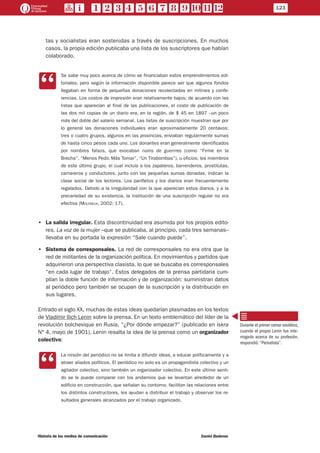 123
Historia de los medios de comunicación	 Daniel Badenes
tas y socialistas eran sostenidas a través de suscripciones. En muchos
casos, la propia edición publicaba una lista de los suscriptores que habían
colaborado.
CC
Se sabe muy poco acerca de cómo se financiaban estos emprendimientos edi-
toriales, pero según la información disponible parece ser que algunos fondos
llegaban en forma de pequeñas donaciones recolectadas en mitines y confe-
rencias. Los costos de impresión eran relativamente bajos; de acuerdo con las
listas que aparecían al final de las publicaciones, el costo de publicación de
las dos mil copias de un diario era, en la región, de $ 45 en 1897 –un poco
más del doble del salario semanal. Las listas de suscripción muestran que por
lo general las donaciones individuales eran aproximadamente 20 centavos;
tres o cuatro grupos, algunos en las provincias, enviaban regularmente sumas
de hasta cinco pesos cada uno. Los donantes eran generalmente identificados
por nombres falsos, que evocaban noms de guerrres (como “Firme en la
Brecha”, “Menos Pedir, Más Tomar”, “Un Tirabombas”), u oficios; los miembros
de este último grupo, el cual incluía a los zapateros, barrenderos, prostitutas,
camareros y conductores, junto con las pequeñas sumas donadas, indican la
clase social de los lectores. Los panfletos y los diarios eran frecuentemente
regalados. Debido a la irregularidad con la que aparecían estos diarios, y a la
precariedad de su existencia, la institución de una suscripción regular no era
efectiva (Molyneux, 2002: 17).
•• La salida irregular. Esta discontinuidad era asumida por los propios edito-
res. La voz de la mujer –que se publicaba, al principio, cada tres semanas–
llevaba en su portada la expresión “Sale cuando puede”.
•• Sistema de corresponsales. La red de corresponsales no era otra que la
red de militantes de la organización política. En movimientos y partidos que
adquirieron una perspectiva clasista, lo que se buscaba es corresponsales
“en cada lugar de trabajo”. Estos delegados de la prensa partidaria cum-
plían la doble función de información y de organización: suministran datos
al periódico pero también se ocupan de la suscripción y la distribución en
sus lugares.
Entrado el siglo XX, muchas de estas ideas quedarían plasmadas en los textos
de Vladímir Ilich Lenin sobre la prensa. En un texto emblemático del líder de la
revolución bolchevique en Rusia, “¿Por dónde empezar?” (publicado en Iskra
N° 4, mayo de 1901), Lenin resalta la idea de la prensa como un organizador
colectivo:
CC
La misión del periódico no se limita a difundir ideas, a educar políticamente y a
atraer aliados políticos. El periódico no solo es un propagandista colectivo y un
agitador colectivo, sino también un organizador colectivo. En este último senti-
do se le puede comparar con los andamios que se levantan alrededor de un
edificio en construcción, que señalan su contorno, facilitan las relaciones entre
los distintos constructores, les ayudan a distribuir el trabajo y observar los re-
sultados generales alcanzados por el trabajo organizado.
Durante el primer censo soviético,
cuando el propio Lenin fue inte-
rrogado acerca de su profesión,
respondió: “Periodista”.
 