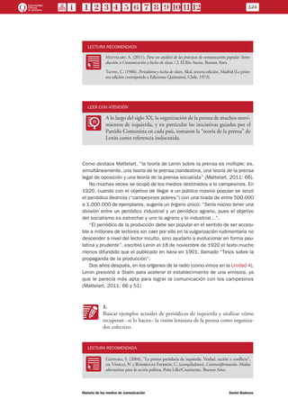 124
Historia de los medios de comunicación	 Daniel Badenes
LECTURA RECOMENDADA
RR
Mattelart, A. (2011), Para un análisis de las prácticas de comunicación popular. Intro-
ducción a Comunicación y lucha de clases / 2, El Río Suena, Buenos Aires
	 Taufic, C. (1986), Periodismo y lucha de clases, Akal, tercera edición, Madrid (La prim-
era edición corresponde a Ediciones Quimantú, Chile, 1973).
LEER CON ATENCIÓN
LL
A lo largo del siglo XX, la organización de la prensa de muchos movi-
mientos de izquierda, y en particular las iniciativas guiadas por el
Partido Comunista en cada país, tomaron la “teoría de la prensa” de
Lenin como referencia indiscutida.
Como destaca Mattelart, “la teoría de Lenin sobre la prensa es múltiple; es,
simultáneamente, una teoría de la prensa clandestina, una teoría de la prensa
legal de oposición y una teoría de la prensa socialista” (Mattelart, 2011: 66).
No muchas veces se ocupó de los medios destinados a lo campesinos. En
1920, cuando con el objetivo de llegar a un público masivo popular se lanzó
el periódico Bednota (“campesinos pobres”) con una tirada de entre 500.000
a 1.000.000 de ejemplares, sugería un órgano único: “Sería nocivo tener una
división entre un periódico industrial y un periódico agrario, pues el objetivo
del socialismo es estrechar y unir lo agrario y lo industrial…”.
“El periódico de la producción debe ser popular en el sentido de ser accesi-
ble a millones de lectores sin caer por ello en la vulgarización rudimentaria no
descender a nivel del lector inculto, sino ayudarlo a evolucionar en forma pau-
latina y prudente”, escribió Lenin el 18 de noviembre de 1920 el texto mucho
menos difundido que el publicado en Iskra en 1901, llamado “Tesis sobre la
propaganda de la producción”.
Dos años después, en los orígenes de la radio (como vimos en la Unidad 4),
Lenin presionó a Stalin para acelerar el establecimiento de una emisora, ya
que le parecía más apta para lograr la comunicación con los campesinos
(Mattelart, 2011: 66 y 51)
KK
1.
Buscar ejemplos actuales de periódicos de izquierda y analizar cómo
recuperan –si lo hacen– la visión leninista de la prensa como organiza-
dor colectivo.
LECTURA RECOMENDADA
RR
Gándara, S. (2004), “La prensa partidaria de izquierda. Verdad, acción y conflicto”,
en: Vinelli, N. y Rodríguez Esperón, C. (compiladores), Contrainformación. Medios
alternativos para la acción política, Peña Lillo/Continente, Buenos Aires.
 