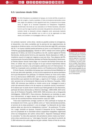 6.3. Lecciones desde Chile
CC
En 1911 Recabarren se estableció en Iquique, en el norte de Chile, el puerto mi-
nero de la región, y fundó un periódico, El Grito, de tendencia democrático socia-
lista, según sus palabras. Al año siguiente lanzó otro, El despertar de los trabaja-
dores, el órgano de la Sociedad Cooperativa de Trabajadores Tipográficos,
transformada más tarde por sus asociados en el Partido Socialista, anteceden-
te de lo que fue luego el partido comunista más grande de Latinoamérica. En un
contexto donde la educación primaria obligatoria sería sancionada bastante
tiempo después, este periódico tuvo no solo un rol de organizador de clase
obrera, sino también un rol pedagógico (Mattelart, 2011: 58).
Un contexto nacional –entre otros– donde es posible analizar la emergencia,
el desarrollo y los roles cumplidos por la prensa de las organizaciones de
izquierda en América Latina, es el de Chile entre fines del siglo XIX y principios
del XX. Y en buena medida puede pensarse en torno a una trayectoria: la del
militante Luis Emilio Recabarren. Nacido en 1876, trabajó como obrero gráfico
desde los 14 años y se inició en la política a los 18, cuando ingresó al Partido
Demócrata, donde pronto formó su ala izquierda. Electo diputado en 1906, le
impidieron asumir el cargo por negarse a jurar por dios. Tras alejarse del PD,
sucesivamente formaría distintos partidos (el Partido Democrático Doctrinario,
el Partido Obrero Social) hasta llegar a la creación del Partido Comunista de
Chile, en 1918, tras un viaje a Europa en el que conoció importantes líderes
de la izquierda mundial y las principales polémicas de la II Internacional. En
1920 fue impulsado como candidato obrero a la Presidencia de la República.
El Grito Popular, el periódico de Iquique que menciona Armand Mattelart en
la cita que abre este apartado, no fue la única experiencia de prensa partidaria
de la que Recabarren fue partícipe. El militante chileno se inició como redac-
tor en La Democracia (1899-1901, con 64 números publicados), un periódico
democrático que aparecía los domingos, y siguió con El Trabajo, una publica-
ción semanal de la Combinación Mancomunal de Obreros (Tocopilla, 1903-
1905, 66 números) que definía su misión como la de “propagar la moral y
unión del elemento obrero a fin de mejorar su condición social y económica”.
En la época que no pudo asumir la banca que había ganado en las elecciones,
participó del diario demócrata La Reforma (Santiago, 1906-1908, 629 núme-
ros), de El Proletario (Tocopilla, 1904-1935. 928 números) y de La Vanguardia
(Antofagasta, 1906-1907). Para entonces, Recabarren ya mostraba su aper-
tura internacional, al seguir desde las modestas páginas de La Reforma el
curso de los acontecimientos revolucionarios rusos de 1905.
Traía esas experiencias consigo cuando en 1911 participó en Iquique de
la fundación de El Grito, que se definía como un “diario demócrata-socialista,
al servicio de la clase proletaria” y con el eslogan “La liberación de los traba-
jadores debe ser obra de los trabajadores mismos”. Se publicaron 75 núme-
ros. Luego, también en Iquique, impulsó El Despertar de los Trabajadores,
que era propiedad de la Sociedad obrera cooperativa tipográfica organizada
entre los trabajadores del salitre (1912-1927). Alejandro Velásquez Witker
lo considera “la más alta expresión del periodismo obrero hasta esa fecha”,
entre otras cuestiones por su “vida larga y fecunda” que abarcó la edición de
3.384 ediciones de cuatro páginas de gran calidad. Hasta el final de su vida,
Recabarren tuvo un pensamien-
to de avanzada para la izquierda
latinoamericana. Sostuvo la nece-
sidad de organizar el movimiento
campesino y de la unidad obre-
ro-campesina, tal como lo plan-
teó en su folleto “Rusia Obrera y
Campesina”,donde destacaba las
figuras de Lenin y Trotsky. Con una
gran conciencia igualitaria,fue uno
de los pocos varones socialistas
en respaldar la lucha de la mujer
por su emancipación.
125
Historia de los medios de comunicación	 Daniel Badenes
 
