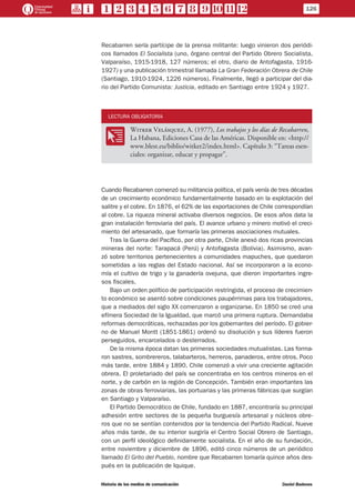 Recabarren sería partícipe de la prensa militante: luego vinieron dos periódi-
cos llamados El Socialista (uno, órgano central del Partido Obrero Socialista,
Valparaíso, 1915-1918, 127 números; el otro, diario de Antofagasta, 1916-
1927) y una publicación trimestral llamada La Gran Federación Obrera de Chile
(Santiago, 1910-1924, 1226 números). Finalmente, llegó a participar del dia-
rio del Partido Comunista: Justicia, editado en Santiago entre 1924 y 1927.
LECTURA OBLIGATORIA
OO
Witker Velásquez, A. (1977), Los trabajos y los días de Recabarren,
La Habana, Ediciones Casa de las Américas. Disponible en: <http://
www.blest.eu/biblio/witker2/index.html>. Capítulo 3: “Tareas esen-
ciales: organizar, educar y propagar”.
Cuando Recabarren comenzó su militancia política, el país venía de tres décadas
de un crecimiento económico fundamentalmente basado en la explotación del
salitre y el cobre. En 1876, el 62% de las exportaciones de Chile correspondían
al cobre. La riqueza mineral activaba diversos negocios. De esos años data la
gran instalación ferroviaria del país. El avance urbano y minero motivó el creci-
miento del artesanado, que formaría las primeras asociaciones mutuales.
Tras la Guerra del Pacífico, por otra parte, Chile anexó dos ricas provincias
mineras del norte: Tarapacá (Perú) y Antofagasta (Bolivia). Asimismo, avan-
zó sobre territorios pertenecientes a comunidades mapuches, que quedaron
sometidas a las reglas del Estado nacional. Así se incorporaron a la econo-
mía el cultivo de trigo y la ganadería ovejuna, que dieron importantes ingre-
sos fiscales.
Bajo un orden político de participación restringida, el proceso de crecimien-
to económico se asentó sobre condiciones paupérrimas para los trabajadores,
que a mediados del siglo XX comenzaron a organizarse. En 1850 se creó una
efímera Sociedad de la Igualdad, que marcó una primera ruptura. Demandaba
reformas democráticas, rechazadas por los gobernantes del período. El gobier-
no de Manuel Montt (1851-1861) ordenó su disolución y sus líderes fueron
perseguidos, encarcelados o desterrados.
De la misma época datan las primeras sociedades mutualistas. Las forma-
ron sastres, sombrereros, talabarteros, herreros, panaderos, entre otros. Poco
más tarde, entre 1884 y 1890, Chile comenzó a vivir una creciente agitación
obrera. El proletariado del país se concentraba en los centros mineros en el
norte, y de carbón en la región de Concepción. También eran importantes las
zonas de obras ferroviarias, las portuarias y las primeras fábricas que surgían
en Santiago y Valparaíso.
El Partido Democrático de Chile, fundado en 1887, encontraría su principal
adhesión entre sectores de la pequeña burguesía artesanal y núcleos obre-
ros que no se sentían contenidos por la tendencia del Partido Radical. Nueve
años más tarde, de su interior surgiría el Centro Social Obrero de Santiago,
con un perfil ideológico definidamente socialista. En el año de su fundación,
entre noviembre y diciembre de 1896, editó cinco números de un periódico
llamado El Grito del Pueblo, nombre que Recabarren tomaría quince años des-
pués en la publicación de Iquique.
126
Historia de los medios de comunicación	 Daniel Badenes
 