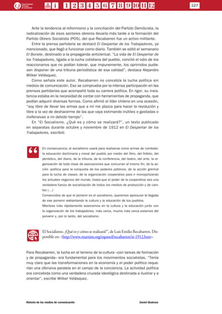 Ante la tendencia al reformismo y la conciliación del Partido Demócrata, la
radicalización de esos sectores obreros llevaría más tarde a la formación del
Partido Obrero Socialista (POS), del que Recabarren fue un activo militante.
Entre la prensa partidaria se destacó El Despertar de los Trabajadores, ya
mencionado, que llegó a funcionar como diario. También se editó el semanario
El Bonete, destinado a la propaganda anticlerical. “La vida de El Despertar de
los Trabajadores, ligada a la lucha cotidiana del pueblo, concitó el odio de los
reaccionarios que no podían tolerar, que impunemente, los oprimidos pudie-
sen disponer de una tribuna periodística de esa calidad”, destaca Alejandro
Witker Velásquez.
Como señala este autor, Recabarren no concebía la lucha política sin
medios de comunicación. Eso se comprueba por la intensa participación en las
prensas partidarias que acompañó toda su carrera política. En rigor, su insis-
tencia estaba en la necesidad de contar con herramientas de propaganda, que
podían adquirir diversas formas. Como afirmó el líder chileno en una ocasión,
“soy libre de llevar las armas que a mí me plazca para hacer la revolución y
libre a la vez de deshacerme de las que vaya estimando inútiles o gastadas o
inofensivas a mi debido tiempo”.
En “El Socialismo. ¿Qué es y cómo se realizará?”, un texto publicado
en separatas durante octubre y noviembre de 1912 en El Despertar de los
Trabajadores, escribió:
CC
En consecuencia, el socialismo usará para realizarse como armas de combate:
la educación doctrinaria y moral del pueblo por medio del libro, del folleto, del
periódico, del diario, de la tribuna, de la conferencia, del teatro, del arte; la or-
ganización de toda clase de asociaciones que concurran al mismo fin; de la ac-
ción -política para la conquista de los poderes públicos; de la acción gremial
para la lucha de clases; de la organización cooperativa para ir monopolizando
los actuales negocios del mundo, hasta que el poder de la cooperativa sea una
verdadera fuerza de socialización de todos los medios de producción y de cam-
bio (…)
Convencidos de que el porvenir es el socialismo, queremos apresurar la llegada
de ese porvenir adelantando la cultura y la educación de los pueblos.
Mientras más rápidamente avancemos en la cultura y la educación junto con
la organización de los trabajadores, más cerca, mucho más cerca estamos del
porvenir y, por lo tanto, del socialismo.
WW
El Socialismo. ¿Qué es y cómo se realizará?”, de Luis Emilio Recabarren. Dis-
ponible en: <http://www.marxists.org/espanol/recabarren/xi-1912.htm>.
Para Recabarren, la lucha en el terreno de la cultura –con tareas de formación
y de propaganda– era fundamental para los movimientos socialistas. “Tenía
muy claro que las transformaciones en la economía y el poder político reque-
rían una ofensiva paralela en el campo de la conciencia. La actividad política
era concebida como una verdadera cruzada ideológica destinada a ilustrar y a
orientar”, escribe Witker Velásquez.
127
Historia de los medios de comunicación	 Daniel Badenes
 