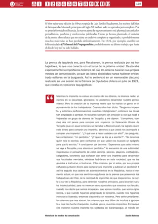 Si bien existe una edición de Obras escogidas de Luis Emilio Recabarren, los escritos del líder
de la izquierda chilena de principios del siglo XX no han sido recuperados por completo. Por
su propia forma de militancia, la mayor parte de su pensamiento está plasmada en artículos
periodísticos, panfletos y conferencias publicadas. Como ya hemos planteado, el carácter
de la prensa obrera hace que no exista un archivo completo y organizado, y probablemente
muchos materiales se han perdido definitivamente. En 1924, por ejemplo, escribió un
folleto titulado El Manual del Propagandista, probablemente su último trabajo, que hasta
el día de hoy no ha sido hallado.
La prensa de izquierda era, para Recabarren, la prensa realizada por los tra-
bajadores, lo que nos conecta con el tema de la próxima unidad. Destacaba
especialmente la importancia histórica de que los obreros tuvieran sus propios
medios de comunicación, ya que las ideas socialistas nunca hubieran encon-
trado editores en la burguesía. Así lo sentenció en un memorable discurso
realizado en una sesión de la Cámara de Diputados chilena en julio de 1921,
que consta en versiones taquigráficas:
CC
Mientras la imprenta no estuvo en manos de los obreros, no éramos nadie; vi-
víamos en la oscuridad, ignorados; no podíamos desarrollar nuestro pensa-
miento. Pero la creación de la imprenta revela que ha habido un genio en el
pensamiento de los trabajadores. Cuando ellos han dicho: “Tengamos impren-
ta, y entonces perfeccionaremos nuestras inteligencias”, entonces las cosas
han empezado a cambiar. Yo recuerdo siempre con emoción la vez que llegó a
Valparaíso un grupo de obreros de Tocopilla, y me dijeron: “Compañero, trae-
mos dos mil pesos para comprar una imprenta. La Federación Obrera de
Tocopilla (que en aquel entonces se llamaba la Mancomunal), ha logrado reunir
este dinero para comprar una imprenta. Venimos a que usted nos acompañe a
comprar una imprenta”. “¿Y qué van a hacer ustedes con ella?”, les pregunté.
Me contestaron: “Un periódico.” “¿Y quien se los va a escribir?”. “No tenemos
quien nos lo escriba; pero confiamos en que usted nos buscará un tipógrafo
para que lo escriba.” Y concluyeron por decirme: “Esperamos que usted mismo
se vaya a Tocopilla y nos atienda el periódico.” Yo encuentro de una sublimidad
majestuosa el pensamiento de estos obreros -peones, playeros, estibadores,
cargadores, lancheros- que soñaban con tener una imprenta para desarrollar
sus facultades mentales, viéndose huérfanos en esta sociedad, que no los
ayudaba a instruirse, a ilustrarse. ¡Ellos mismos, por sí solos, por sus propios
esfuerzos juntaron dinero para comprar una imprenta y publicar un periódico! Y
así ha seguido esa cadena de acontecimientos en la República, hasta el mo-
mento actual, en que nos sentimos orgullosos de la prensa que poseemos los
trabajadores de Chile, de la cantidad de imprentas de que disponemos, de nor-
te a sur de la República, para defender nuestros principios, para levantar nues-
tra intelectualidad, para no merecer esos apostrofes que vosotros nos lanzáis,
cuando nos decís que somos incapaces, que somos incultos, que somos igno-
rantes, y que cuando hayamos progresado lo bastante, cuando nos hayamos
instruido e ilustrado, entonces discutiréis con nosotros. Pero señor presidente,
los mismos que nos atacan, los mismos que nos tildan de incultos e ignoran-
tes, nos han hecho charquicán, muchas veces, nuestras imprentas. En Iquique
nos molieron nuestra imprenta los soldados del Carampangue, al mando del
128
Historia de los medios de comunicación	 Daniel Badenes
 
