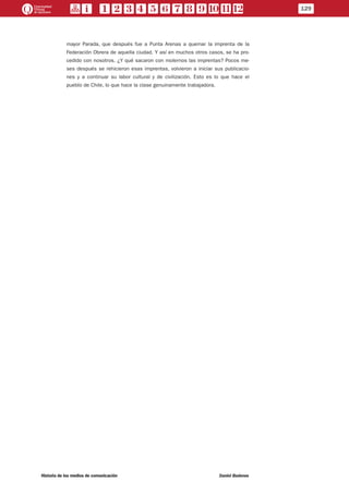 mayor Parada, que después fue a Punta Arenas a quemar la imprenta de la
Federación Obrera de aquella ciudad. Y así en muchos otros casos, se ha pro-
cedido con nosotros. ¿Y qué sacaron con molernos las imprentas? Pocos me-
ses después se rehicieron esas imprentas, volvieron a iniciar sus publicacio-
nes y a continuar su labor cultural y de civilización. Esto es lo que hace el
pueblo de Chile, lo que hace la clase genuinamente trabajadora.
129
Historia de los medios de comunicación	 Daniel Badenes
 