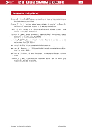 13
Historia de los medios de comunicación	 Daniel Badenes
Referencias bibliográficas
Crowley, D. y Heyer, P. (1997), La comunicación en la historia.Tecnología, Cultura,
Sociedad, Bosch, Barcelona.
Deleuze, G. (1991), “Posdata sobre las sociedades de control”, en Ferrer, C.
(compilador), El lenguaje literario, Tº 2, Nordan, Montevideo.
Flichy, P. (1993), Historia de la comunicación moderna. Espacio público y vida
privada, Gustavo Gili, Barcelona.
González, J. (2008), Entre cultura(s) y cibercultur@(s). Incursiones y otros
derroteros no lineales, EDULP, La Plata.
Mattelart, A. (1996), La comunicación mundo. Historia de las ideas y de las
estrategias, Siglo XXI, México.
Mattelart, A. (2009), Un mundo vigilado, Paidós, Madrid.
Mattelart, A. y Schmucler, H. (1983),América Latina en la encrucijada telemática,
Folio Ediciones, México.
Mattelart, A. y Stourdze, Y. (1984), Tecnología, cultura y comunicación, Editorial
Mitre.
Thompson, J. (1998). “Comunicación y contexto social”, en Los media y la
modernidad, Paidós, Barcelona.
 