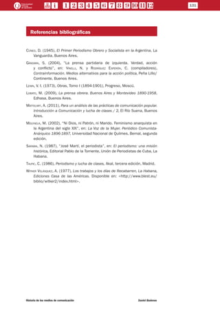 Referencias bibliográficas
Cúneo, D. (1945), El Primer Periodismo Obrero y Socialista en la Argentina, La
Vanguardia, Buenos Aires.
Gándara, S. (2004), “La prensa partidaria de izquierda. Verdad, acción
y conflicto”, en: Vinelli, N. y Rodríguez Esperón, C. (compiladores),
Contrainformación. Medios alternativos para la acción política, Peña Lillo/
Continente, Buenos Aires.
Lenin, V. I. (1973), Obras, Tomo I (1894-1901), Progreso, Moscú.
Lobato, M. (2009), La prensa obrera. Buenos Aires y Montevideo 1890-1958,
Edhasa, Buenos Aires.
Mattelart, A. (2011), Para un análisis de las prácticas de comunicación popular.
Introducción a Comunicación y lucha de clases / 2, El Río Suena, Buenos
Aires.
Molyneux, M. (2002), “Ni Dios, ni Patrón, ni Marido. Feminismo anarquista en
la Argentina del siglo XIX”, en: La Voz de la Mujer. Periódico Comunista-
Anárquico 1896-1897, Universidad Nacional de Quilmes, Bernal, segunda
edición.
Sarabia, N. (1987), “José Martí, el periodista”, en: El periodismo: una misión
histórica, Editorial Pablo de la Torriente, Unión de Periodistas de Cuba, La
Habana.
Taufic, C. (1986), Periodismo y lucha de clases, Akal, tercera edición, Madrid.
Witker Velásquez, A. (1977), Los trabajos y los días de Recabarren, La Habana,
Ediciones Casa de las Américas. Disponible en: <http://www.blest.eu/
biblio/witker2/index.html>.
131
Historia de los medios de comunicación	 Daniel Badenes
 