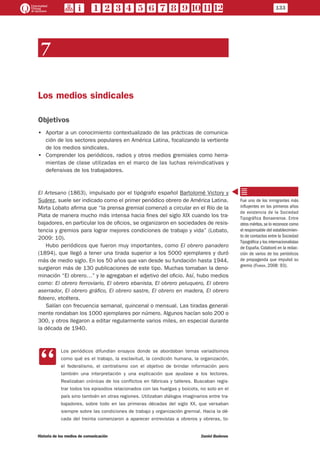 7
Los medios sindicales
Objetivos
•• Aportar a un conocimiento contextualizado de las prácticas de comunica-
ción de los sectores populares en América Latina, focalizando la vertiente
de los medios sindicales.
•• Comprender los periódicos, radios y otros medios gremiales como herra-
mientas de clase utilizadas en el marco de las luchas reivindicativas y
defensivas de los trabajadores.
El Artesano (1863), impulsado por el tipógrafo español Bartolomé Victory y
Suárez, suele ser indicado como el primer periódico obrero de América Latina.
Mirta Lobato afirma que “la prensa gremial comenzó a circular en el Río de la
Plata de manera mucho más intensa hacia fines del siglo XIX cuando los tra-
bajadores, en particular los de oficios, se organizaron en sociedades de resis-
tencia y gremios para lograr mejores condiciones de trabajo y vida” (Lobato,
2009: 10).
Hubo periódicos que fueron muy importantes, como El obrero panadero
(1894), que llegó a tener una tirada superior a los 5000 ejemplares y duró
más de medio siglo. En los 50 años que van desde su fundación hasta 1944,
surgieron más de 130 publicaciones de este tipo. Muchas tomaban la deno-
minación “El obrero…” y le agregaban el adjetivo del oficio. Así, hubo medios
como: El obrero ferroviario, El obrero ebanista, El obrero peluquero, El obrero
aserrador, El obrero gráfico, El obrero sastre, El obrero en madera, El obrero
fideero, etcétera.
Salían con frecuencia semanal, quincenal o mensual. Las tiradas general-
mente rondaban los 1000 ejemplares por número. Algunos hacían solo 200 o
300, y otros llegaron a editar regularmente varios miles, en especial durante
la década de 1940.
CC
Los periódicos difundían ensayos donde se abordaban temas variadísimos
como qué es el trabajo, la esclavitud, la condición humana, la organización,
el federalismo, el centralismo con el objetivo de brindar información pero
también una interpretación y una explicación que ayudase a los lectores.
Realizaban crónicas de los conflictos en fábricas y talleres. Buscaban regis-
trar todos los episodios relacionados con las huelgas y boicots, no solo en el
país sino también en otras regiones. Utilizaban diálogos imaginarios entre tra-
bajadores, sobre todo en las primeras décadas del siglo XX, que versaban
siempre sobre las condiciones de trabajo y organización gremial. Hacia la dé-
cada del treinta comenzaron a aparecer entrevistas a obreros y obreras, to-
Fue uno de los inmigrantes más
influyentes en los primeros años
de existencia de la Sociedad
Tipográfica Bonaerense. Entre
otros méritos,se lo reconoce como
el responsable del establecimien-
to de contactos entre la Sociedad
Tipográfica y los internacionalistas
de España. Colaboró en la redac-
ción de varios de los periódicos
de propaganda que impulsó su
gremio (Ferrer, 2008: 93).
133
Historia de los medios de comunicación	 Daniel Badenes
 