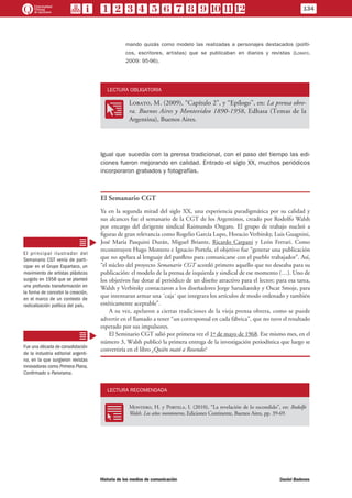 mando quizás como modelo las realizadas a personajes destacados (políti-
cos, escritores, artistas) que se publicaban en diarios y revistas (Lobato,
2009: 95-96).
LECTURA OBLIGATORIA
OO
Lobato, M. (2009), “Capítulo 2”, y “Epílogo”, en: La prensa obre-
ra. Buenos Aires y Montevideo 1890-1958, Edhasa (Temas de la
Argentina), Buenos Aires.
Igual que sucedía con la prensa tradicional, con el paso del tiempo las edi-
ciones fueron mejorando en calidad. Entrado el siglo XX, muchos periódicos
incorporaron grabados y fotografías.
El Semanario CGT
Ya en la segunda mitad del siglo XX, una experiencia paradigmática por su calidad y
sus alcances fue el semanario de la CGT de los Argentinos, creado por Rodolfo Walsh
por encargo del dirigente sindical Raimundo Ongaro. El grupo de trabajo nucleó a
figuras de gran relevancia como Rogelio García Lupo, Horacio Verbitsky, Luis Guagnini,
José María Pasquini Durán, Miguel Briante, Ricardo Carpani y León Ferrari. Como
reconstruyen Hugo Montero e Ignacio Portela, el objetivo fue “generar una publicación
que no apelara al lenguaje del panfleto para comunicarse con el pueblo trabajador”. Así,
“el núcleo del proyecto Semanario CGT acordó primero aquello que no deseaba para su
publicación: el modelo de la prensa de izquierda y sindical de ese momento (…). Uno de
los objetivos fue dotar al periódico de un diseño atractivo para el lector; para esa tarea,
Walsh y Verbitsky contactaron a los diseñadores Jorge Sarudiansky y Oscar Smoje, para
que intentaran armar una ´caja´ que integrara los artículos de modo ordenado y también
estéticamente aceptable”.
A su vez, apelaron a ciertas tradiciones de la vieja prensa obrera, como se puede
advertir en el llamado a tener “un corresponsal en cada fábrica”, que no tuvo el resultado
esperado por sus impulsores.
El Seminario CGT salió por primera vez el 1º de mayo de 1968. Ese mismo mes, en el
número 3, Walsh publicó la primera entrega de la investigación periodística que luego se
convertiría en el libro ¿Quién mató a Rosendo?
LECTURA RECOMENDADA
RR
Montero, H. y Portela, I. (2010), “La revelación de lo escondido”, en: Rodolfo
Walsh. Los años montoneros, Ediciones Continente, Buenos Aires, pp. 39-69.
El principal ilustrador del
Semanario CGT venía de parti-
cipar en el Grupo Espartaco, un
movimiento de artistas plásticos
surgido en 1958 que se planteó
una profunda transformación en
la forma de concebir la creación,
en el marco de un contexto de
radicalización política del país.
Fue una década de consolidación
de la industria editorial argenti-
na, en la que surgieron revistas
innovadoras como Primera Plana,
Confirmado o Panorama.
134
Historia de los medios de comunicación	 Daniel Badenes
 