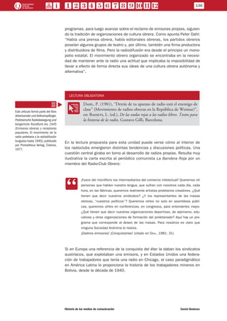 programas, para luego avanzar sobre el reclamo de emisoras propias, siguien-
do la tradición de organizaciones de cultura obrera. Como apunta Peter Dahl:
“Había una prensa obrera, había editoriales obreras, los partidos obreros
poseían algunos grupos de teatro y, por último, también una firma productora
y distribuidora de films. Pero la radiodifusión era desde el principio un mono-
polio estatal. El movimiento obrero organizado se encontraba en la necesi-
dad de mantener ante la radio una actitud que implicaba la imposibilidad de
llevar a efecto de forma directa sus ideas de una cultura obrera autónoma y
alternativa”.
LECTURA OBLIGATORIA
OO
Dahl, P. (1981), “Detrás de tu aparato de radio está el enemigo de
clase” (Movimiento de radios obreras en la República de Weimar)”,
en: Bassets, L. (ed.), De las ondas rojas a las radios libres. Textos para
la historia de la radio, Gustavo Gilli, Barcelona.
En la lectura propuesta para esta unidad puede verse cómo al interior de
los radioclubs emergieron distintas tendencias y discusiones políticas. Una
cuestión central giraba en torno al desarrollo de radios propias. Resulta muy
ilustrativa la carta escrita al periódico comunista La Bandera Roja por un
miembro del Radio-Club Obrero:
CC
¡Fuera del micrófono los intermediarios del comercio intelectual! Queremos oír
personas que hablen nuestra lengua, que sufran con nosotros cada día, cada
hora, en las fábricas, queremos realmente artistas proletarios creadores. ¿Qué
tienen que decir nuestros sindicatos? ¿Y los representantes de las masas
obreras, “nuestros políticos”? Queremos oírles no solo en asambleas públi-
cas, queremos oírles en conferencias, en congresos, para entenderles mejor.
¿Qué tienen que decir nuestras organizaciones deportivas, de alpinismo, edu-
cativas y otras organizaciones de formación del proletariado? Aquí hay un pro-
grama que corresponde al deseo de las masas. Para nosotros es claro que
ninguna Sociedad Anónima lo realiza.
¡Dadnos emisoras! ¡Conquistarlas! (citado en Dahl, 1981: 31)
Si en Europa una referencia de la conquista del éter la daban los sindicatos
austríacos, que explotaban una emisora, y en Estados Unidos una federa-
ción de trabajadores que tenía una radio en Chicago, el caso paradigmático
en América Latina lo proporciona la historia de los trabajadores mineros en
Bolivia, desde la década de 1940.
Este artículo formó parte del libro
Arbeitsender undVolksempfänger.
Proletarische Radiobewegung und
bürgerliche Rundfunk bis 1945
(Emisoras obreras y receptores
populares. El movimiento de la
radio proletaria y la radiodifusión
burguesa hasta 1945), publicado
por Prometheus Verlag, Colonia,
1977.
136
Historia de los medios de comunicación	 Daniel Badenes
 
