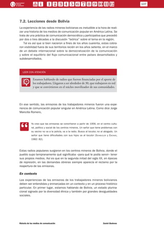7.2. Lecciones desde Bolivia
La experiencia de las radios mineras bolivianas es ineludible a la hora de reali-
zar una historia de los medios de comunicación popular en América Latina. Se
trata de una práctica de comunicación democrática y participativa que precedió
por dos o tres décadas a la discusión “teórica” sobre el tema en la región.
Tal es así que si bien nacieron a fines de los años cuarenta, estas cobra-
ron visibilidad fuera de sus territorios recién en los años setenta, en el marco
de un debate internacional sobre la democratización de la comunicación
y sobre el equilibrio del flujo comunicacional entre países desarrollados y
subdesarrollados.
LEER CON ATENCIÓN
LL
Estamos hablando de radios que fueron financiadas por el aporte de
los trabajadores. Llegaron a ser alrededor de 30, que trabajaron en red
y que se convirtieron en el núcleo movilizador de sus comunidades.
En ese sentido, las emisoras de los trabajadores mineros fueron una expe-
riencia de comunicación popular singular en América Latina. Como dice Jorge
Mancilla Romero,
CC
Yo creo que las emisoras se convirtieron a partir de 1956, en el centro cultu-
ral, político y social de los centros mineros. Un señor que tiene problemas con
su vecino no va a la policía, va a la radio. Busca al locutor, no al abogado. Un
señor que tiene dificultades con sus hijos va al locutor (Schmucler y Encinas,
1982: 82).
Estas radios populares surgieron en los centros mineros de Bolivia, donde el
pueblo supo tempranamente qué significaba –para qué le podía servir– tener
sus propios medios. Así es que en la segunda mitad del siglo XX, en épocas
de represión, en las demandas obreras siempre aparecía el reclamo por la
reapertura de las emisoras.
En contexto
Las experiencias de las emisoras de los trabajadores mineros bolivianos
deben ser entendidas y enmarcadas en un contexto y en un proceso histórico
particular. En primer lugar, estamos hablando de Bolivia, un estado plurina-
cional signado por la diversidad étnica y también por grandes desigualdades
sociales.
137
Historia de los medios de comunicación	 Daniel Badenes
 