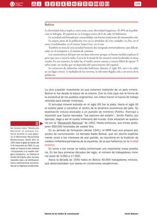 Bolivia
La diversidad étnica implica, entre otras cosas, diversidad lingüística. El 49% de la pobla-
ción es bilingüe. El español no es la lengua nativa de 6 de cada 10 habitantes.
La sociedad está formada por comunidades con fuertes tradiciones de transmisión oral.
La mayor parte de la población vive en [o alrededor de] tres ciudades: La Paz, en el
oeste; Cochabamba, en el centro; Santa Cruz, en el este.
También se trata de una sociedad bastante des-integrada territorialmente, por dificul-
tades en el transporte y el sistema de caminos
Las características del país son un dato relevante porque en buena medida explican el
peso que tuvo y tiene la radio. Cerca de la mitad de las emisoras están localizadas en áreas
rurales. En ese contexto, la radio fue el medio menos costoso y menos difícil de operar. Y
sobre todo, un medio que no dependía del conocimiento del español.
La estructura de industrias culturales boliviana, durante el siglo XX, tuvo a la radio
en un lugar central. A mediados de los noventa, la televisión llegaba solo a un tercio de la
población.
La otra cuestión importante es que estamos hablando de un país minero.
Bolivia lo fue desde la época de la colonia. Con la mita (que era la forma de
la esclavitud de los pueblos originarios), los indios fueron la fuerza de trabajo
utilizada para extraer minerales.
El principal mineral extraído en el siglo XIX fue la plata. Hacia el siglo XX
el estaño pasó a constituir el centro de la dinámica económica del país. Su
explotación estuvo asociada a un puñado de nombres (Patiño, Aramayo y
Hoschild) que fueron llamados “los barones del estaño”. Simón Patiño, por
ejemplo, llegó a ser el cuarto millonario del mundo. Esta situación se quebra-
ría con la “Revolución Nacional” de 1952. Hasta entonces, sus minas produ-
jeron 500.000 toneladas de estaño fino.
En su período de formación (desde 1941), el MNR tuvo sus propios pro-
yectos de comunicación. La llamada Radio Bolívar, que sin decirlo explícita-
mente sirvió a los intereses de ese partido, se inscribiría en la tradición de
medios militantes-partidarios de la izquierda, de la que hablamos en la Unidad
anterior.
En torno a las minas se había conformado una importante masa proleta-
ria. En las tres primeras décadas del siglo, el número de trabajadores mine-
ros pasó de 3.000 a 17.000.
Hacia la década de 1940 había en Bolivia 40.000 trabajadores mineros,
que desempeñaban sus tareas en condiciones paupérrimas.
Se conoce como “Revolución
Nacional” al proceso his-
tórico durante el cual gober-
nó el Movimiento Nacionalista
Revolucionario, desde abril de
1952 hasta el golpe de estado del
4 de noviembre de 1964. En esa
etapa se instauró el voto universal
–incorporando a la mayoría indí-
gena-campesina–, se instituyó el
control del Estado sobre recursos
naturales clave y se distribuyeron
tierras históricamente concentra-
das por la oligarquía terrateniente.
138
Historia de los medios de comunicación	 Daniel Badenes
 