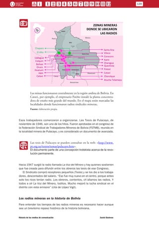 II
Las minas funcionaron centralmente en la región andina de Bolivia. En
Catavi, por ejemplo, el empresario Patiño instaló la planta concentra-
dora de estaño más grande del mundo. En el mapa están marcadas las
localidades donde funcionaron radios sindicales mineras.
Fuente: elaboración propia.
Esos trabajadores comenzaron a organizarse. Las Tesis de Pulacayo, de
noviembre de 1946, son uno de los hitos. Fueron aprobadas en el congreso de
la Federación Sindical de Trabajadores Mineros de Bolivia (FSTMB), reunido en
la localidad minera de Pulacayo, y es considerado un documento de avanzada.
WW
Las tesis de Pulacayo se pueden consultar en la web: <http://www.
pt.org.uy/textos/temas/pulacayo.htm>.
El documento parte de una concepción trotskista acerca de la revo-
lución permanente.
Hacia 1947 surgió la radio llamada La Voz del Minero y hay quienes sostienen
que fue creada para difundir entre los obreros las tesis de ese Congreso.
El Sindicato compró receptores pequeños (Tesla) y se los dio a los trabaja-
dores, descontados del salario. “Eso fue muy nuevo en el centro, porque antes
solo los ricos tenían radio. Los obreros, contentos, ch’allamos las radios. Y
todos a oír La Voz del Minero, toditos. Mucho mejoró la lucha sindical en el
distrito con esta emisora” (cita de López Vigil).
Los radios mineras en la historia de Bolivia
Para entender los tiempos de las radios mineras es necesario hacer aunque
sea un brevísimo repaso histórico de la historia boliviana.
139
Historia de los medios de comunicación	 Daniel Badenes
 