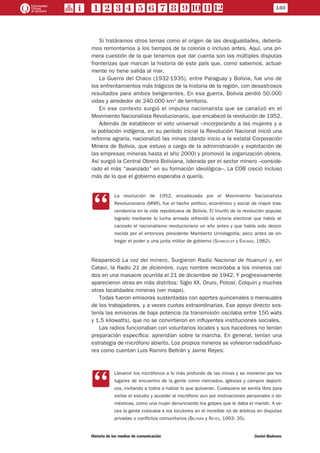 Si tratáramos otros temas como el origen de las desigualdades, debería-
mos remontarnos a los tiempos de la colonia o incluso antes. Aquí, una pri-
mera cuestión de la que tenemos que dar cuenta son las múltiples disputas
fronterizas que marcan la historia de este país que, como sabemos, actual-
mente no tiene salida al mar.
La Guerra del Chaco (1932-1935), entre Paraguay y Bolivia, fue uno de
los enfrentamientos más trágicos de la historia de la región, con desastrosos
resultados para ambos beligerantes. En esa guerra, Bolivia perdió 50.000
vidas y alrededor de 240.000 km2
de territorio.
En ese contexto surgió el impulso nacionalista que se canalizó en el
Movimiento Nacionalista Revolucionario, que encabezó la revolución de 1952.
Además de establecer el voto universal –incorporando a las mujeres y a
la población indígena, en su período inicial la Revolución Nacional inició una
reforma agraria, nacionalizó las minas (dando inicio a la estatal Corporación
Minera de Bolivia, que estuvo a cargo de la administración y explotación de
las empresas mineras hasta el año 2000) y promovió la organización obrera.
Así surgió la Central Obrera Boliviana, liderada por el sector minero –conside-
rado el más “avanzado” en su formación ideológica–. La COB creció incluso
más de lo que el gobierno esperaba o quería.
CC
La revolución de 1952, encabezada por el Movimiento Nacionalista
Revolucionario (MNR), fue el hecho político, económico y social de mayor tras-
cendencia en la vida republicana de Bolivia. El triunfo de la revolución popular,
logrado mediante la lucha armada refrendó la victoria electoral que había al-
canzado el nacionalismo revolucionario un año antes y que había sido desco-
nocida por el entonces presidente Mamberto Urriolagoitía, poco antes de en-
tregar el poder a una junta militar de gobierno (Schmucler y Encinas, 1982).
Reapareció La voz del minero. Surgieron Radio Nacional de Huanuni y, en
Catavi, la Radio 21 de diciembre, cuyo nombre recordaba a los mineros caí-
dos en una masacre ocurrida el 21 de diciembre de 1942. Y progresivamente
aparecieron otras en más distritos: Siglo XX, Oruro, Potosí, Colquiri y muchas
otras localidades mineras (ver mapa).
Todas fueron emisoras sustentadas con aportes quincenales o mensuales
de los trabajadores, y a veces cuotas extraordinarias. Ese apoyo directo sos-
tenía las emisoras de baja potencia (la transmisión oscilaba entre 150 wats
y 1.5 kilowatts), que no se convirtieron en influyentes instituciones sociales.
Las radios funcionaban con voluntarios locales y sus hacedores no tenían
preparación específica: aprendían sobre la marcha. En general, tenían una
estrategia de micrófono abierto. Los propios mineros se volvieron radiodifuso-
res como cuentan Luis Ramiro Beltrán y Jaime Reyes:
CC
Llevaron los micrófonos a lo más profundo de las minas y se movieron por los
lugares de encuentro de la gente como mercados, iglesias y campos deporti-
vos, invitando a todos a hablar lo que quisieran. Cualquiera se sentía libre para
visitar el estudio y acceder al micrófono aun por motivaciones personales o do-
mésticas, como una mujer denunciando los golpes que le daba el marido. A ve-
ces la gente colocaba a los locutores en el increíble rol de árbitros en disputas
privadas o conflictos comunitarios (Beltrán y Reyes, 1993: 35).
140
Historia de los medios de comunicación	 Daniel Badenes
 