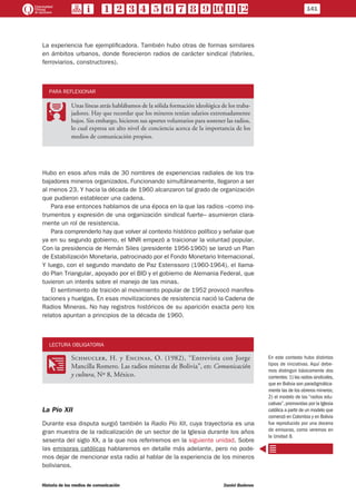 La experiencia fue ejemplificadora. También hubo otras de formas similares
en ámbitos urbanos, donde florecieron radios de carácter sindical (fabriles,
ferroviarios, constructores).
PARA REFLEXIONAR
PP
Unas líneas atrás hablábamos de la sólida formación ideológica de los traba-
jadores. Hay que recordar que los mineros tenían salarios extremadamente
bajos. Sin embargo, hicieron sus aportes voluntarios para sostener las radios,
lo cual expresa un alto nivel de conciencia acerca de la importancia de los
medios de comunicación propios.
Hubo en esos años más de 30 nombres de experiencias radiales de los tra-
bajadores mineros organizados. Funcionando simultáneamente, llegaron a ser
al menos 23. Y hacia la década de 1960 alcanzaron tal grado de organización
que pudieron establecer una cadena.
Para ese entonces hablamos de una época en la que las radios –como ins-
trumentos y expresión de una organización sindical fuerte– asumieron clara-
mente un rol de resistencia.
Para comprenderlo hay que volver al contexto histórico político y señalar que
ya en su segundo gobierno, el MNR empezó a traicionar la voluntad popular.
Con la presidencia de Hernán Siles (presidente 1956-1960) se lanzó un Plan
de Estabilización Monetaria, patrocinado por el Fondo Monetario Internacional.
Y luego, con el segundo mandato de Paz Estenssoro (1960-1964), el llama-
do Plan Triangular, apoyado por el BID y el gobierno de Alemania Federal, que
tuvieron un interés sobre el manejo de las minas.
El sentimiento de traición al movimiento popular de 1952 provocó manifes-
taciones y huelgas. En esas movilizaciones de resistencia nació la Cadena de
Radios Mineras. No hay registros históricos de su aparición exacta pero los
relatos apuntan a principios de la década de 1960.
LECTURA OBLIGATORIA
OO
Schmucler, H. y Encinas, O. (1982), “Entrevista con Jorge
Mancilla Romero. Las radios mineras de Bolivia”, en: Comunicación
y cultura, Nº 8, México.
La Pío XII
Durante esa disputa surgió también la Radio Pío XII, cuya trayectoria es una
gran muestra de la radicalización de un sector de la Iglesia durante los años
sesenta del siglo XX, a la que nos referiremos en la siguiente unidad. Sobre
las emisoras católicas hablaremos en detalle más adelante, pero no pode-
mos dejar de mencionar esta radio al hablar de la experiencia de los mineros
bolivianos.
En este contexto hubo distintos
tipos de iniciativas. Aquí debe-
mos distinguir básicamente dos
corrientes: 1) las radios sindicales,
que en Bolivia son paradigmática-
mente las de los obreros mineros;
2) el modelo de las “radios edu-
cativas”, promovidas por la Iglesia
católica a partir de un modelo que
comenzó en Colombia y en Bolivia
fue reproducido por una docena
de emisoras, como veremos en
la Unidad 8.
141
Historia de los medios de comunicación	 Daniel Badenes
 