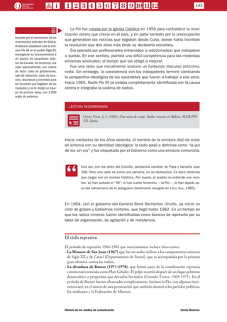 La Pío fue creada por la Iglesia Católica en 1959 para contradecir la movi-
lización obrera que crecía en el país, y en parte también por la preocupación
que generaban las noticias que llegaban desde Cuba, donde había triunfado
la revolución que dos años más tarde se declararía socialista.
Era operada por profesionales entrenados (y adoctrinados) que trabajaban
a sueldo. En ese sentido, planteó una difícil competencia para las modestas
emisoras sindicales; al tiempo que las obligó a mejorar.
Fue una radio que inicialmente sostuvo un furibundo discurso anticomu-
nista. Sin embargo, la coexistencia con los trabajadores terminó cambiando
la perspectiva ideológica de los sacerdotes que fueron a trabajar a esa zona.
Hacia 1965, Radio Pío XII ya estaba completamente identificada con la causa
obrera e integraba la cadena de radios.
LECTURA RECOMENDADA
RR
López Vigil, J. I. (1985), Una mina de coraje. Radios mineras en Bolivia, ALER-PÍO
XII, Quito.
Hacia mediados de los años sesenta, el nombre de la emisora dejó de estar
en sintonía con su identidad ideológica: la radio pasó a definirse como “la voz
de los sin voz” y fue etiquetada por el Gobierno como una emisora comunista.
CC
Una vez, con los aires del Concilio, pensamos cambiar de Papa y llamarla Juan
XXIII. Pero una radio es como una persona, no se desbautiza. Es decir, tenemos
que cargar con un nombre histórico. Por suerte, el pueblo no entiende ese nom-
bre. Le han quitado el “XII”, lo han vuelto femenino —la Pío—, le han dejado po-
co del vaticanismo de la postguerra (testimonio recogido en López Vigil, 1985).
En 1964, con el gobierno del General René Barrientos Orruño, se inició un
ciclo de golpes y Gobiernos militares, que llegó hasta 1982. En un tiempo en
que las radios mineras fueron identificadas como blancos de represión por su
labor de organización, de agitación y de resistencia.
El ciclo represivo
El período de represión 1964-1982 que mencionamos incluye hitos como:
- La Masacre de San Juan (1967) que fue un asalto militar a los campamentos mineros
de Siglo XX y de Catavi (Departamento de Potosí), que es acompañada por la primera
gran ofensiva contra las radios,
- La dictadura de Banzer (1971-1978), que formó parte de la coordinación represiva
continental conocida como Plan Cóndor. El golpe ocurrió después de un fugaz gobierno
democrático y progresista que devuelve las radios (Ovando-Torres, 1969-1971). En el
período de Banzer fueron silenciadas completamente (incluso la Pío, con algunas inter-
mitencias), en el marco de una persecución que también alcanzó a los partidos políticos,
los sindicatos y la Federación de Mineros.
Inquieto por el crecimiento de los
movimientos radicales en Bolivia,
elVaticano estableció creó la emi-
sora Pío XII en el pueblo Siglo XX,
encargando su funcionamiento a
un equipo de sacerdotes obla-
tos de Canadá. Se construyó una
sede especialmente, con criterio
de radio (sala de grabaciones,
sala de redacción, salas de locu-
ción, discotecas y viviendas para
los locutores que llegaban de las
ciudades) y se le otorgó un equi-
po de primera clase, con 2.000
watts de potencia.
142
Historia de los medios de comunicación	 Daniel Badenes
 