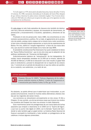 Y el ciclo siguió: en 1978, derrocada la dictadura bancerista, fueron devueltas 15 de las
23 emisoras. En 1980, nuevamente destruidas por la dictadura de García Mesa (después
de que volviera a funcionar la cadena minera resistiendo el golpe). Tras el retorno demo-
crático de 1982 hubo otro esfuerzo por recuperar las radios, que en los siguientes tres años
acompañaron las movilizaciones.
En esta etapa no solo hubo episodios de clausura sino también de destruc-
ción lisa y llana de ambientes y equipos, de incautación de transmisores, de
persecución y encarcelamiento a locutores, operadores y directores de las
radios.
Finalizado el ciclo de persecución, hacia 1985, nos encontramos en otro
contexto socioeconómico y político. Por un lado, el agotamiento de la produc-
ción de estaño, produjo cierto colapso de la minería como motor económico,
si bien otros minerales todavía representan un tercio de las exportaciones de
Bolivia. Por otro, definió el “empate hegemónico” a favor de una nueva dere-
cha, que asumió el control del Estado de la mano del viejo MNR.
El presidente constitucional Paz Estenssoro fue quien estableció la llama-
da “Nueva Política Económica”, que no era otra cosa que la adopción de las
políticas neoliberales del “Consenso de Washington”.
Eufemísticamente hablaron de “relocalización” de los trabajadores. En
verdad, fueron despedidos alrededor de 21.000 de la minería, además de
40.000 de fábricas y 4.000 de la educación rural. Esto resultó un golpe fatal
para el sindicalismo y provocó la desaparición de la mayoría de las estacio-
nes. Y comenzó así un período de decadencia en que las radios van perdien-
do su sustento, sus audiencias, y su razón de ser.
LECTURA OBLIGATORIA
OO
Herrera Miller, K. (2005). “Informe diagnóstico de las radioe-
misoras sindicales mineras en Bolivia”, Centro de Competencia en
Comunicación para América Latina, La Paz, pp. 16-28.
No obstante, se podría afirmar que el saber-hacer que involucraban, su pro-
puesta comunicacional, renació en muchas radios alternativas urbanas crea-
das por los migrantes del sector minero.
Los exmineros se relocalizaron principalmente en dos zonas: El Alto y
Chapare. En ese sentido, una de las primeras cosas que hicieron los sindica-
tos cocaleros del Chapare fue crear una emisora: la radio Soberanía.
Esos movimientos serían los protagonistas de una nueva época de luchas
populares que empezó a observarse en el 2000 con la “Guerra del Agua”,
y que tuvo su punto más álgido en 2003, con la llamada “Guerra del Gas”,
donde la radio también jugó un papel central. La histórica Radio Nacional de
Huanuni acompañó la movilización y hubo también un protagonismo de las
católicas e incluso algunas comerciales.
Un interesante relato sobre la
época contextualizado en la lucha
de la clase trabajadora minera
es “Si me permiten hablar…”, el
testimonio de Domitila Barrios de
Chungara (Viezzer, 1978).
143
Historia de los medios de comunicación	 Daniel Badenes
 
