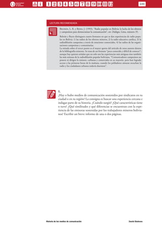 LECTURA RECOMENDADA
RR
Beltrán, L. R. y Reyes, J. (1993), “Radio popular en Bolivia: la lucha de los obreros
y campesinos para democratizar la comunicación”, en: Diálogos, Lima, número 35.
Beltrán y Reyes distinguen cuatro formatos en que se dan experiencias de radio popu-
lar en Bolivia: 1) las radios de los obreros mineros, 2) la radio educativa católica, 3) la
radiodifusión campesina a través de estaciones comerciales, 4) las radios de las organi-
zaciones campesinas y comunitarias.
La mirada sobre el tercer punto es el mayor aporte del artículo de estos autores dentro
de la bibliografía existente. Se trata de un formato “poco conocido y difícil de conocer”;
aunque hay quienes señalan que no solo son las experiencias más antiguas sino también
las más exitosas de la radiodifusión popular boliviana. “Comunicadores campesinos no
poseen ni dirigen la emisora –urbanas y comerciales en su mayoría- pero han logrado
acceso a las primeras horas de la mañana, cuando los pobladores aimaras escuchan la
radio y los ciudadanos urbanos todavía duermen”.
KK
1.
¿Hay o hubo medios de comunicación sostenidos por sindicatos en tu
ciudad o en tu región? La consigna es buscar una experiencia cercana e
indagar parte de su historia. ¿Cuándo surgió? ¿Qué características tiene
o tuvo? ¿Qué similitudes y qué diferencias se encuentran con la expe-
riencia de las emisoras sostenidas por los trabajadores mineros bolivia-
nos? Escribir un breve informe de una o dos páginas.
144
Historia de los medios de comunicación	 Daniel Badenes
 