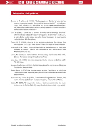 Referencias bibliográficas
Beltrán, L. R. y Reyes, J. (1993), “Radio popular en Bolivia: la lucha de los
obreros y campesinos para democratizar la comunicación”, en: Diálogos,
Lima, Perú, número 35. Disponible en: <http://www.dialogosfelafacs.
net/radio-popular-en-bolivia-la-lucha-de-los-obreros-y-campesinos-para-
democratizar-la-comunicacion/>.
Dahl, P. (1981), “´Detrás de tu aparato de radio está el enemigo de clase´
(Movimiento de radios obreras en la República de Weimar)”, en: Bassets,
L. (ed.), De las ondas rojas a las radios libres. Textos para la historia de la
radio, Gustavo Gilli, Barcelona.
Ferrer, N. A. (2008), Historia de los gráficos argentinos. Sus luchas. Sus
instituciones. 1857-1957, Dos Orillas (Colección Sindical), Buenos Aires.
Herrera Miller, K. (2005), “Informe diagnóstico de las radioemisoras sindicales
mineras de Bolivia”, Centro de Competencia en Comunicación para
América Latina, La Paz.
Lobato, M. (2009), La prensa obrera. Buenos Aires y Montevideo 1890-1958,
Edhasa (Temas de la Argentina), Buenos Aires.
López Vigil, J. I. (1985), Una mina de coraje. Radios mineras en Bolivia, ALER-
PÍO XII, Quito.
Montero, H. y Portela, I. (2010), Rodolfo Walsh. Los años montoneros, Ediciones
Continente, Buenos Aires.
Ramos Martín, J. (2010), De viejos y nuevos actores. Cambios en la estructura
“alterradiodifusora”boliviana (Tesis),Instituto de Iberoamérica,Universidad
de Salamanca.
Schmucler, H. y Encinas, O. (1982), “Entrevista con Jorge Mancilla Romero. Las
radios mineras de Bolivia”, en: Comunicación y cultura, Nº 8, México.
Viezzer, M. (1978), “Si me permiten hablar…” Testimonio de Domitila. Una mujer
de las minas de Bolivia, Siglo XXI, segunda edición (aumentada y corregida).
145
Historia de los medios de comunicación	 Daniel Badenes
 