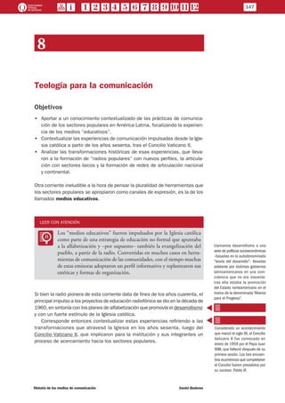 8
Teología para la comunicación
Objetivos
•• Aportar a un conocimiento contextualizado de las prácticas de comunica-
ción de los sectores populares en América Latina, focalizando la experien-
cia de los medios “educativos”.
•• Contextualizar las experiencias de comunicación impulsadas desde la Igle-
sia católica a partir de los años sesenta, tras el Concilio Vaticano II.
•• Analizar las transformaciones históricas de esas experiencias, que lleva-
ron a la formación de “radios populares” con nuevos perfiles, la articula-
ción con sectores laicos y la formación de redes de articulación nacional
y continental.
Otra corriente ineludible a la hora de pensar la pluralidad de herramientas que
los sectores populares se apropiaron como canales de expresión, es la de los
llamados medios educativos.
LEER CON ATENCIÓN
LL
Los “medios educativos” fueron impulsados por la Iglesia católica
como parte de una estrategia de educación no formal que apuntaba
a la alfabetización y –por supuesto– también la evangelización del
pueblo, a partir de la radio. Convertidas en muchos casos en herra-
mientas de comunicación de las comunidades, con el tiempo muchas
de estas emisoras adoptaron un perfil informativo y replantearon sus
estéticas y formas de organización.
Si bien la radio pionera de esta corriente data de fines de los años cuarenta, el
principal impulso a los proyectos de educación radiofónica se dio en la década de
1960, en sintonía con los planes de alfabetización que promovía el desarrollismo
y con un fuerte estímulo de la Iglesia católica.
Corresponde entonces contextualizar estas experiencias refiriendo a las
transformaciones que atravesó la Iglesia en los años sesenta, luego del
Concilio Vaticano II, que implicaron para la institución y sus integrantes un
proceso de acercamiento hacia los sectores populares.
Llamamos desarrollismo a una
serie de políticas socioeconómicas
–basadas en la autodenominada
“teoría del desarrollo”– llevadas
adelante por distintos gobiernos
latinoamericanos en una coin-
cidencia que no era inocente:
tras ella estaba la promoción
del Estado norteamericano en el
marco de la denominada “Alianza
para el Progreso”.
Considerado un acontecimiento
que marcó el siglo XX, el Concilio
Vaticano II fue convocado en
enero de 1959 por el Papa Juan
XXIII, que falleció después de su
primera sesión. Los tres encuen-
tros ecuménicos que completaron
el Concilio fueron presididos por
su sucesor, Pablo VI.
147
Historia de los medios de comunicación	 Daniel Badenes
 